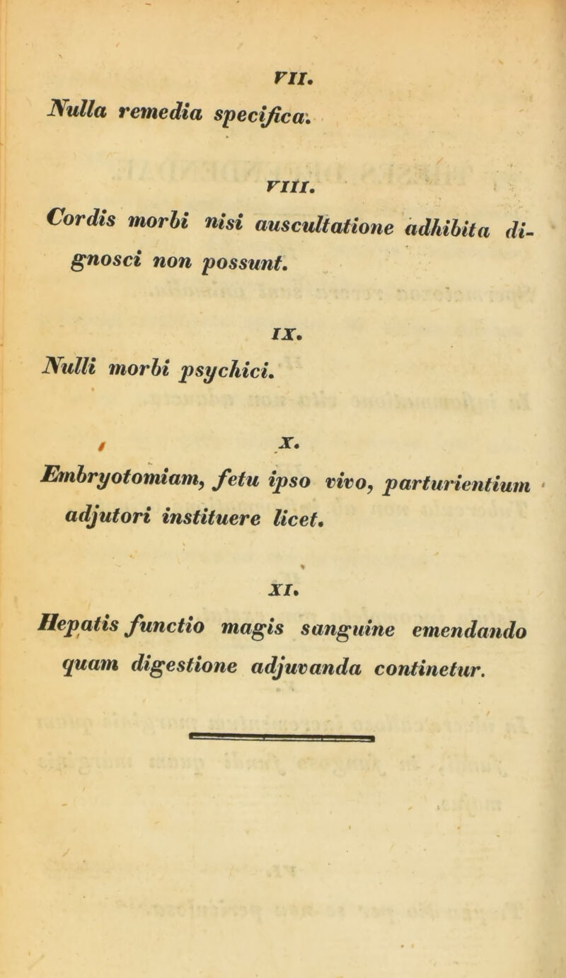 ru. ISulla remedia specifica; VIII. Cordis morbi nisi auscultatione adhibita di- gnosci non possunt. IX. Nulli morbi psychici. • N Embryotomiam, fetu ipso vivo, parturientium ‘ adjutori instituere licet. XI. Hepatis functio magis sanguine emendando quam digestione adjuvanda continetur.