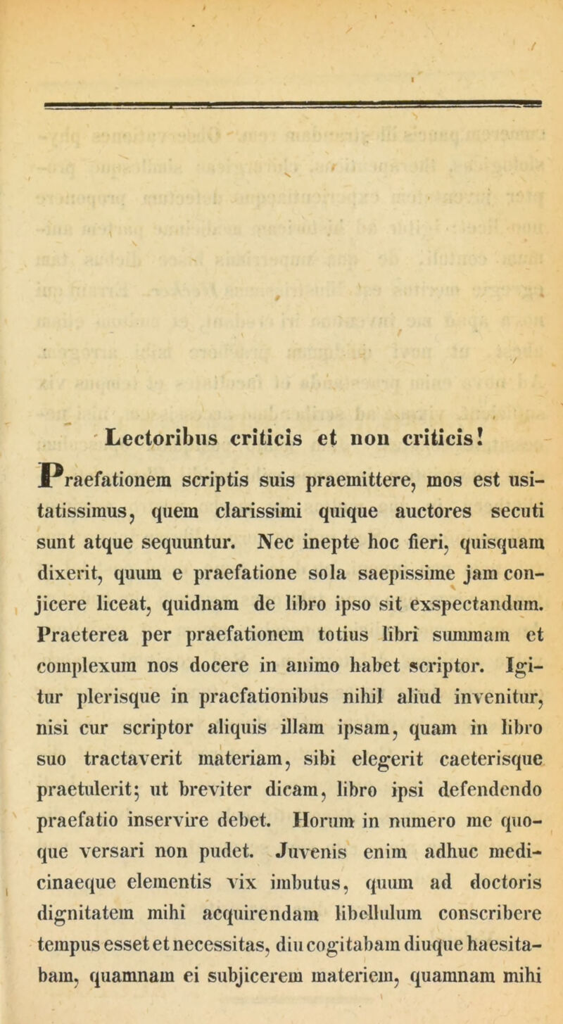 Lectoribus criticis et non criticis! Praefationem scriptis suis praemittere, mos est usi- tatissimus, quem clarissimi quique auctores secuti sunt atque sequuntur. Nec inepte hoc fieri, quisquam dixerit, quum e praefatione sola saepissime jam con- jicere liceat, quidnam de libro ipso sit exspectandum. Praeterea per praefationem totius libri summam et complexura nos docere in animo habet scriptor. Igi- tur plerisque in praefationibus nihil aliud invenitur, nisi cur scriptor aliquis illam ipsain, quam in libro suo tractaverit materiam, sibi elegerit caeterisquc praetulerit; ut breviter dicam, libro ipsi defendendo praefatio inservire debet. Horum in numero me quo- que versari non pudet. Juvenis enim adhuc medi- cinaeque elementis vix imbutus, quum ad doctoris dignitatem mihi acquirendam libellulum conscribere tempus esset et necessitas, diu cogitabam diuque haesita- bam, quamnam ei subjicerem materiem, quamnam mihi