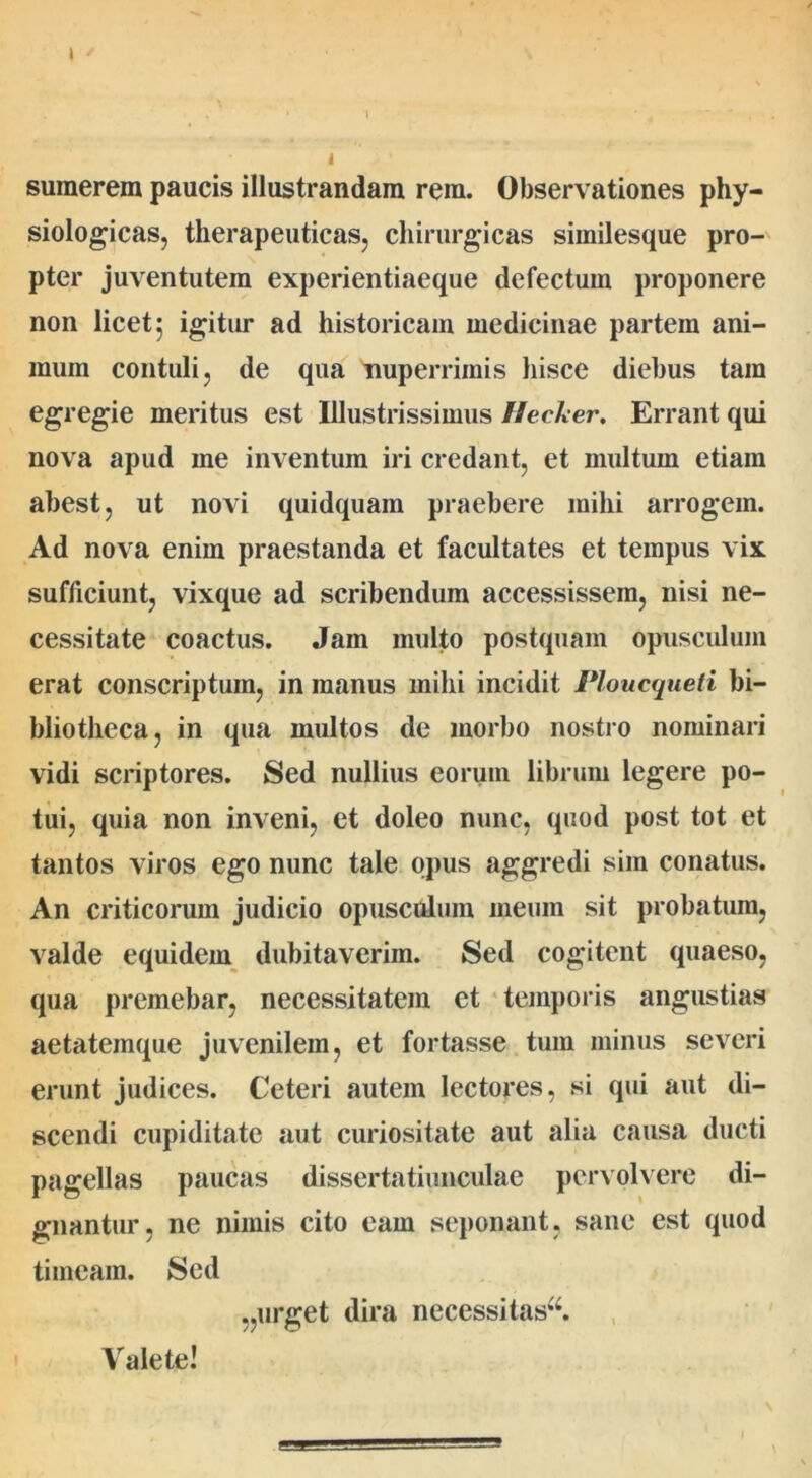 , 1 1’ '' • I sumerem paucis illustrandam rem. Observationes phy- siologicas, therapeuticas, chirurgicas siinilesque pro- pter juventutem experientiaeque defectum proponere non licet 5 igitur ad historicam medicinae partem ani- mum contuli, de qua tiuperrimis hisce diebus tam egregie meritus est Illustrissimus Hecker. Errant qui nova apud me inventum iri credant, et multum etiain abest, ut novi quidquain praebere mihi arrogem. Ad nova enim praestanda et facultates et tempus vix sufficiunt, vixque ad scribendum accessissem, nisi ne- cessitate coactus. Jam multo postquam opusculum erat conscriptum, in manus milii incidit Ploucqueti bi- bliotheca, in qua multos de morbo nostro nominari vidi scriptores. Sed nullius eorum librum legere po- tui, quia non inveni, et doleo nunc, quod post tot et tantos viros ego nunc tale opus aggredi sim conatus. An criticorum judicio opusculum meum sit probatum, valde equidem dubitaverim. Sed cogitent quaeso, qua premebar, necessitatem et temporis angustias aetatemque juvenilem, et fortasse tum minus severi erunt judices. Ceteri autem lectores, si qui aut di- scendi cupiditate aut curiositate aut alia causa ducti pagellas paucas dissertatiunculae pervolvere di- gnantur, ne nimis cito eam seponant, sane est quod timeam. Sed Valete! „urget dira necessitas^.