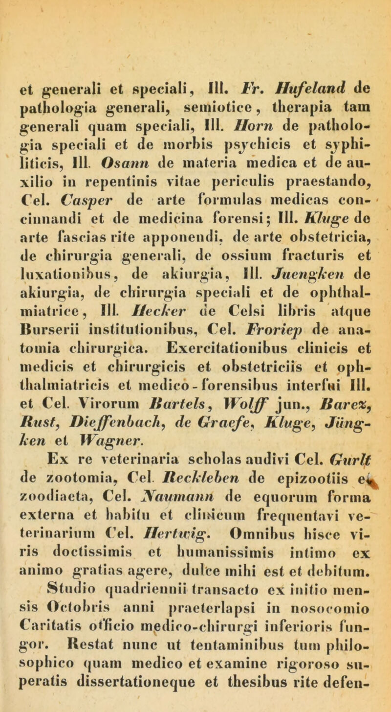 et generali et speciali. Iit. Fr. Hufeland de pathologia generali, semiotiee, therapia tam generali quam speciali, 111. Ilorn de patholo- gia speciali et de morbis psychicis et syphi- liticis, 111. Osann de materia medica et de au- xilio in repentinis vitae periculis praestando, Cei. Casper de arte formulas medicas con- • cinnandi et de medicina forensi; 111. Kluge de arte fascias rite apponendi, de arte obstetricia, de chirurgia generali, de ossium fracturis et luxationibus, de akiurgia, 111. Juengken de akiurgia, de chirurgia speciali et de ophthal- miatrice, III. Hecker de Celsi libris atque Burserii institutionibus, Cei. Froriep de ana- tomia chirurgica. Exercitationibus clinicis et medicis et chirurgicis et obstetriciis et opi.- thalmiatricis et medico - forensibus interfui 111. et Cei. Virorum Kartels, Wolff jun., Ilarex, Itu st, Dieffenbach, de Graefe, Ktuge, Jiing- It en et JVagner. Ex re veterinaria scholas audivi Cei. Gurlt de zootomia, Cei. Reckleben de epizootiis e^ zoodiaeta, Cei. Naumann de equorum forma externa et habitu et clinicum frequentavi ve- terinarium Cei. Ilertusig. Omnibus hisce vi- ris doctissimis et humanissimis intimo ex animo gratias agere, dulce milii est et debitum. Stud io quadriennii transacto ex initio men- sis Octobris anni praeterlapsi in nosocomio Caritatis officio medico-chirur&ri inferioris fun- gor. Restat nunc ut tentaminibus tum philo- sophico quam medico et examine rigoroso su- peratis dissertationeque et thesibus rite defen-