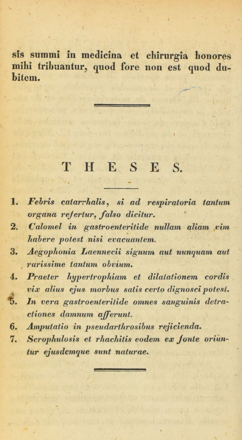 \ sis summi in medicina et chirurgia honores mihi tribuantur, quod fore non est quod du- bitem. THESES. 1. Febris catarrhalis, si ad respiratoria tantum organa rejertur, falso dicitur. 2. Calomel in gastroenteritide nullam aliam /vim t 9 • habere potest nisi evacuantem. 3. Aegophonia Laennecii signum aut nunquam aut rarissime tantum obvium. 4. Praeter hypertrophiam et dilatationem cordis vix alius ejus morbus salis certo dignosci potest. %. In vera gastroenteritide omnes sanguinis detra- ctiones damnum afferunt. 6. Amputatio in pseudarthrosibus rejicienda. 7. Scrophulosis et rhachitis eodem ex fonte oriun- tur ejusdemque sunt naturae.