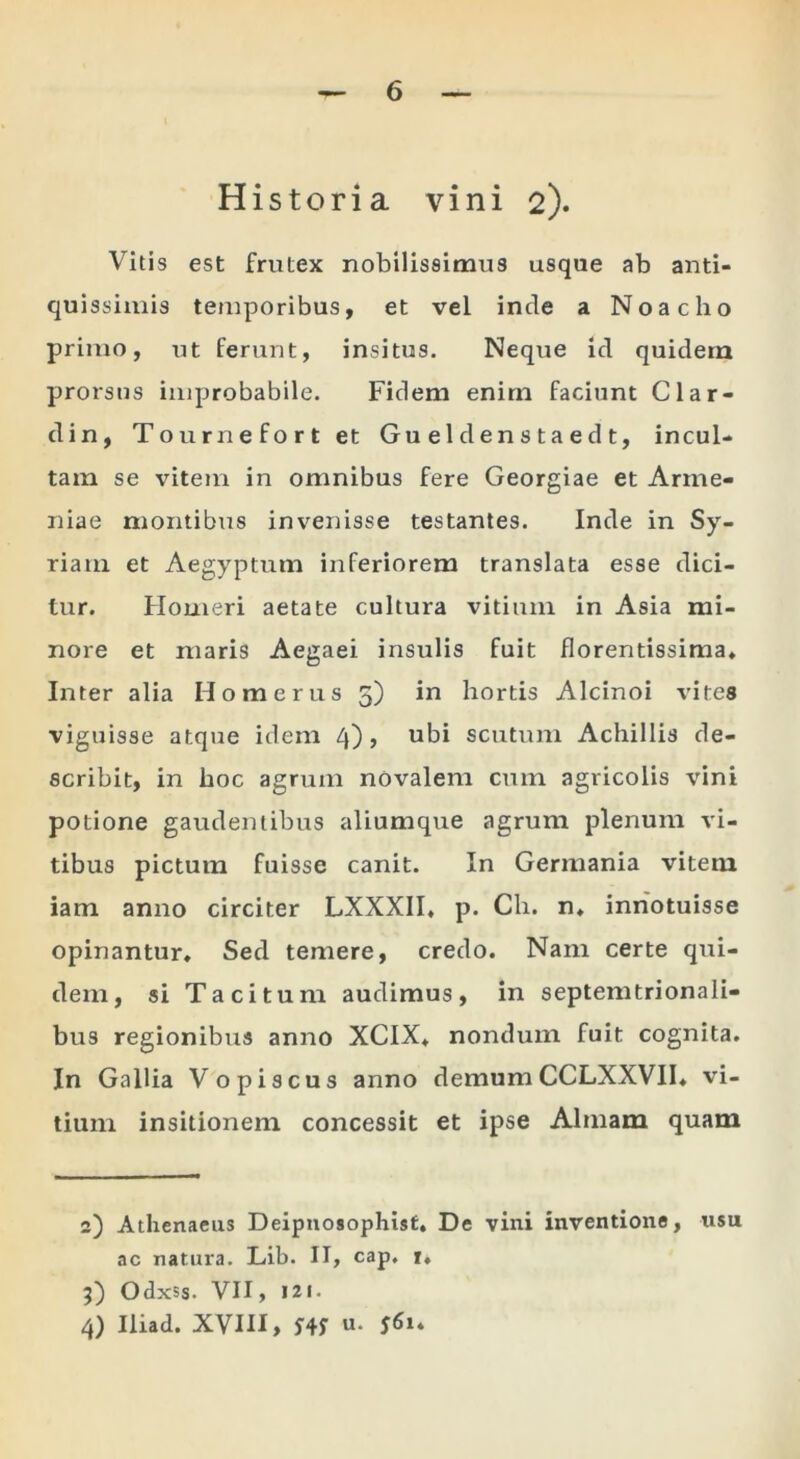 Historia vini 2). Vitis est frutex nobilissimus usque ab anti- quissimis temporibus, et vel inde a Noacho primo, ut ferunt, insitus. Neque id quidem prorsus improbabile. Fidem enim faciunt Clar- din, Tournefort et Gueldenstaedt, incul- tam se vitem in omnibus fere Georgiae et Arme- niae montibus invenisse testantes. Inde in Sy- riam et Aegyptum inferiorem translata esse dici- tur. Houxeri aetate cultura vitium in Asia mi- nore et maris Aegaei insulis fuit florentissima* Inter alia Homerus 3) in hortis Alcinoi vites viguisse atque idem 4), ubi scutum Achillis de- scribit, in hoc agrum novalem cum agricolis vini potione gaudentibus aliumque agrum plenum vi- tibus pictum fuisse canit. In Germania vitem iam anno circiter LXXXII, p. Ch. n* inriotuisse opinantur. Sed temere, credo. Nam certe qui- dem, si Tacitum audimus, in septemtrionali- bus regionibus anno XCIX, nondum fuit cognita. In Gallia Vopiscus anno demumCCLXXVII* vi- tium insitionem concessit et ipse Almam quam 2) Athenaeus Deipnosophist. De vini inventione, usu ac natura. Lib. II, cap, i* 5) Odxss. VII, 121. 4) Iliad. XVIII, 5'4f «•