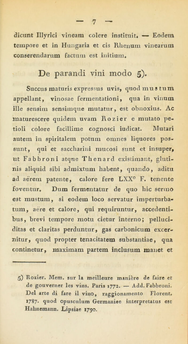 dicunt Illyrici vineam colere instituit* — Eodem tempore et in Hungaria et cis Rhenum vinearum conserendarum factum est initium* De parandi vini modo 5). Succus maturis expressus uvis, quod mustum appellant, vinosae fermentationi, qua in vinum ille sensim sensimque mutatur, est obnoxius. Ac maturescere quidem uvam Rozier e mutato pe- tioli colore facillime cognosci iudicat. Mutari autem in spiritalem potum omnes liquores pos- sunt, qui et saccharini mucosi sunt et insuper, ut Fabbroni atque Thenard existimant, gluti- nis aliquid sibi admixtum habent, quando, aditu ad aerem patente, calore fere LXX° F. tenente foventur* Dum fermentatur de quo hic sermo est mustum, si eodem loco servatur imperturba- tum, aere et calore, qui requiruntur, accedenti- bus, brevi tempore motu cietur interno; pelluci- ditas et claritas perduntur, gas carbonicum excer- nitur, quod propter tenacitatem substantiae, qua continetur, maximam partem inclusum manet et 5) Rozier. Mem. sur la meilleure maniere de faire et de gouverner les vins. Paris 1772. — Add. Fabbroni. Del arte di fare il vino, raggionamento Florent* 1787. quod Opusculum Germaniee interpretatus est Hahnemann. Lipsiae 1790.