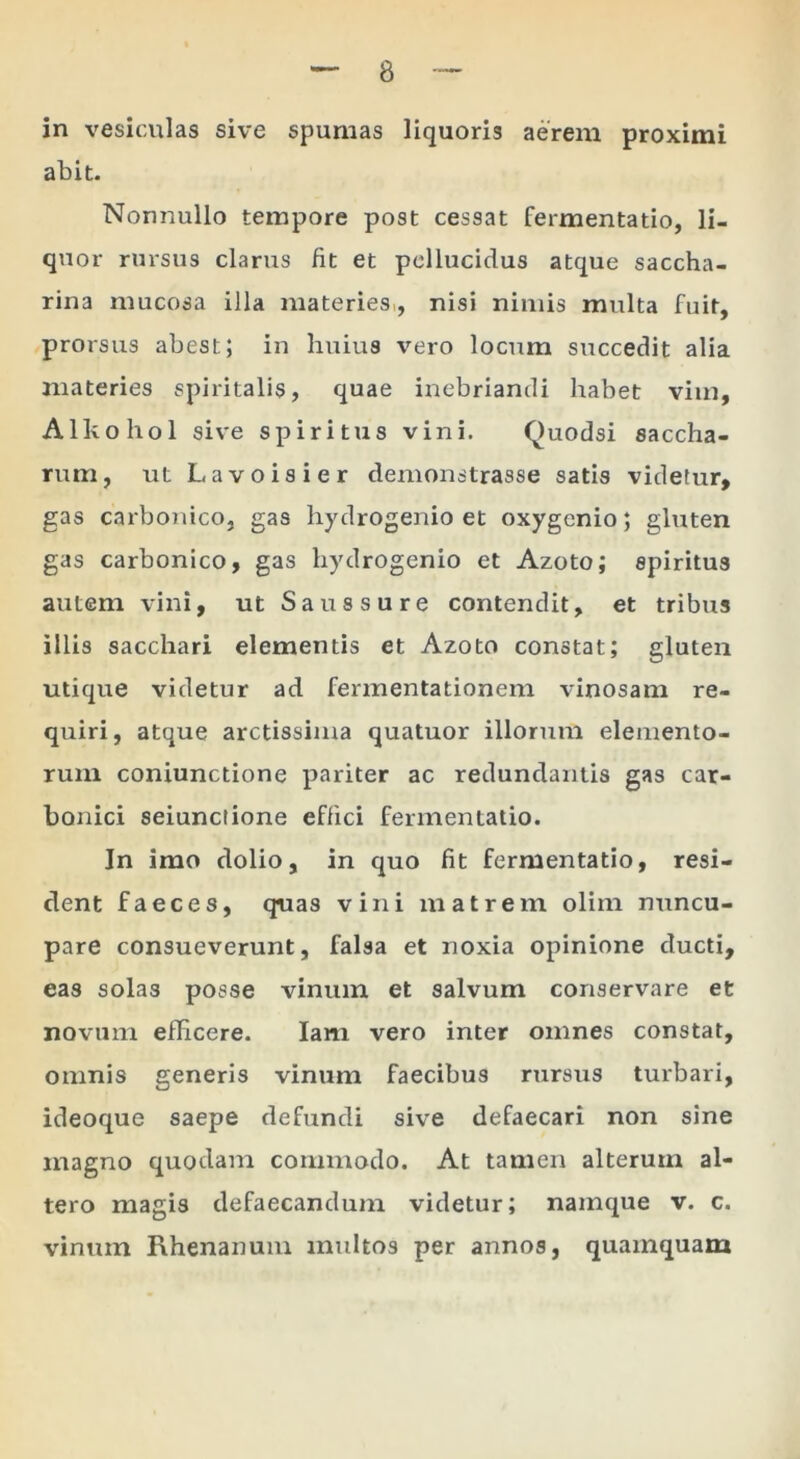 in vesiculas sive spumas liquoris aerem proximi abit. Nonnullo tempore post cessat fermentatio, li- quor rursus clarus fit et pellucidus atque saccha- rina mucosa illa materies,, nisi nimis multa fuit, prorsus abest; in huius vero locum succedit alia materies spiritalis, quae inebriandi habet vim, Alhohol sive spiritus vini. Quodsi saccha- rum, ut Lavoisier demonstrasse satis videtur, gas carbonico, gas hydrogenio et oxygenio; gluten gas carbonico, gas hydrogenio et Azoto; spiritus autem vini, ut Saussure contendit, et tribus illis sacchari elementis et Azoto constat; gluten utique videtur ad fermentationem vinosam re- quiri, atque arctissima quatuor illorum elemento- rum coniunctione pariter ac redundantis gas car- bonici seiunciione effici fermentatio. In imo dolio, in quo fit fermentatio, resi- dent faeces, quas vini matrem olim nuncu- pare consueverunt, falsa et noxia opinione ducti, eas solas posse vinum et salvum conservare et novum efficere. lam vero inter omnes constat, omnis generis vinum faecibus rursus turbari, ideoque saepe defundi sive defaecari non sine magno quodam commodo. At tamen alterum al- tero magis defaecandum videtur; namque v. c. vinum Rhenanum multos per annos, quamquam