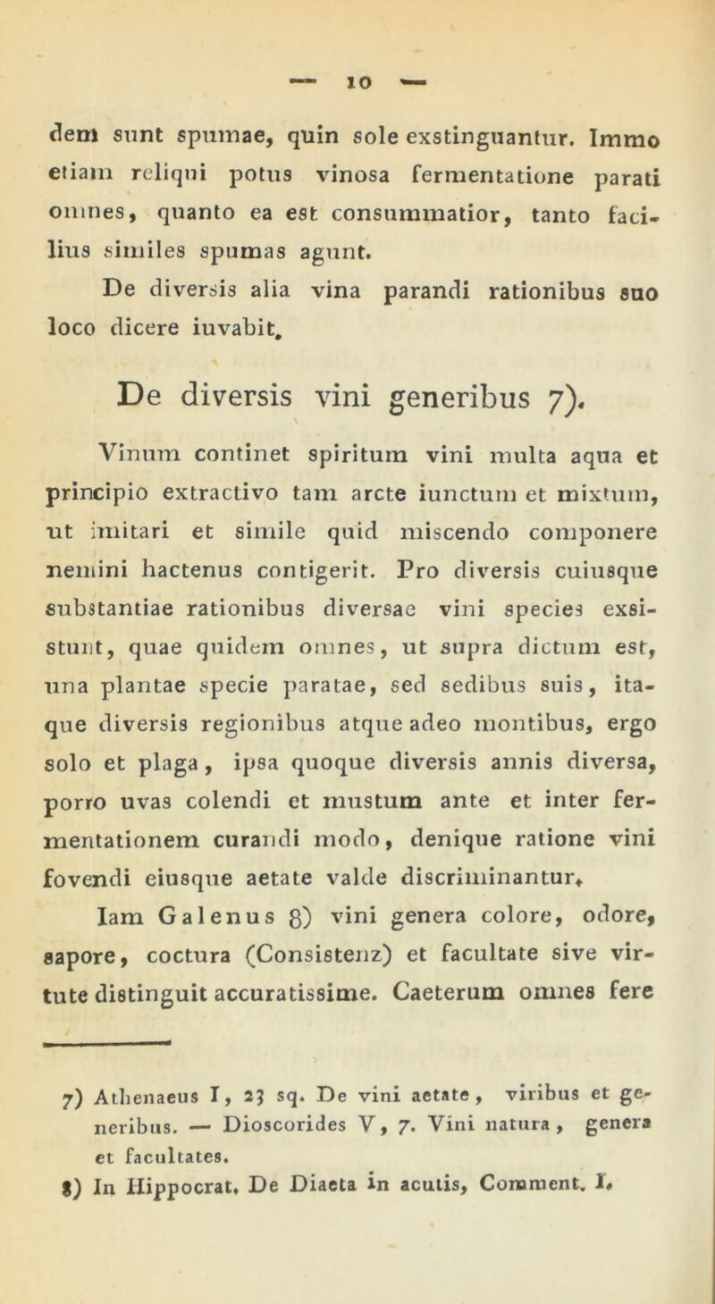 lO dem sunt spumae, quin sole exstinguanfiir. Immo etiam reliqui potus vinosa fermentatione parati oiimes, quanto ea est consummatior, tanto faci- lius similes spumas agiint. De diversis alia vina parandi rationibus suo loco dicere iuvabit. De diversis vini generibus 7). Vinum continet spiritum vini multa aqua et principio extractivo tam arcte iunctum et mixtum, ut imitari et simile quid miscendo componere nemini hactenus contigerit. Pro diversis cuiusque substantiae rationibus diversae vini species exsi- stunt, quae quidem omnes, ut supra dictum est, una plantae specie j)aratae, sed sedibus suis, ita- que diversis regionibus atque adeo montibus, ergo solo et plaga, ipsa quoque diversis annis diversa, porro uvas colendi et mustum ante et inter fer- mentationem curandi modo, denique ratione vini fovendi eiusque aetate valde discriminantur, lam Galenus g) vini genera colore, odore, sapore, coctura (Consistenz) et facultate sive vir- tute distinguit accuratissime. Caeterum omnes fere 7) Athenaeus I, 2? sq. De vini aetate, viribus et ge- neribus. — Dioscorides V, 7. Vini natura, genera et facultates.