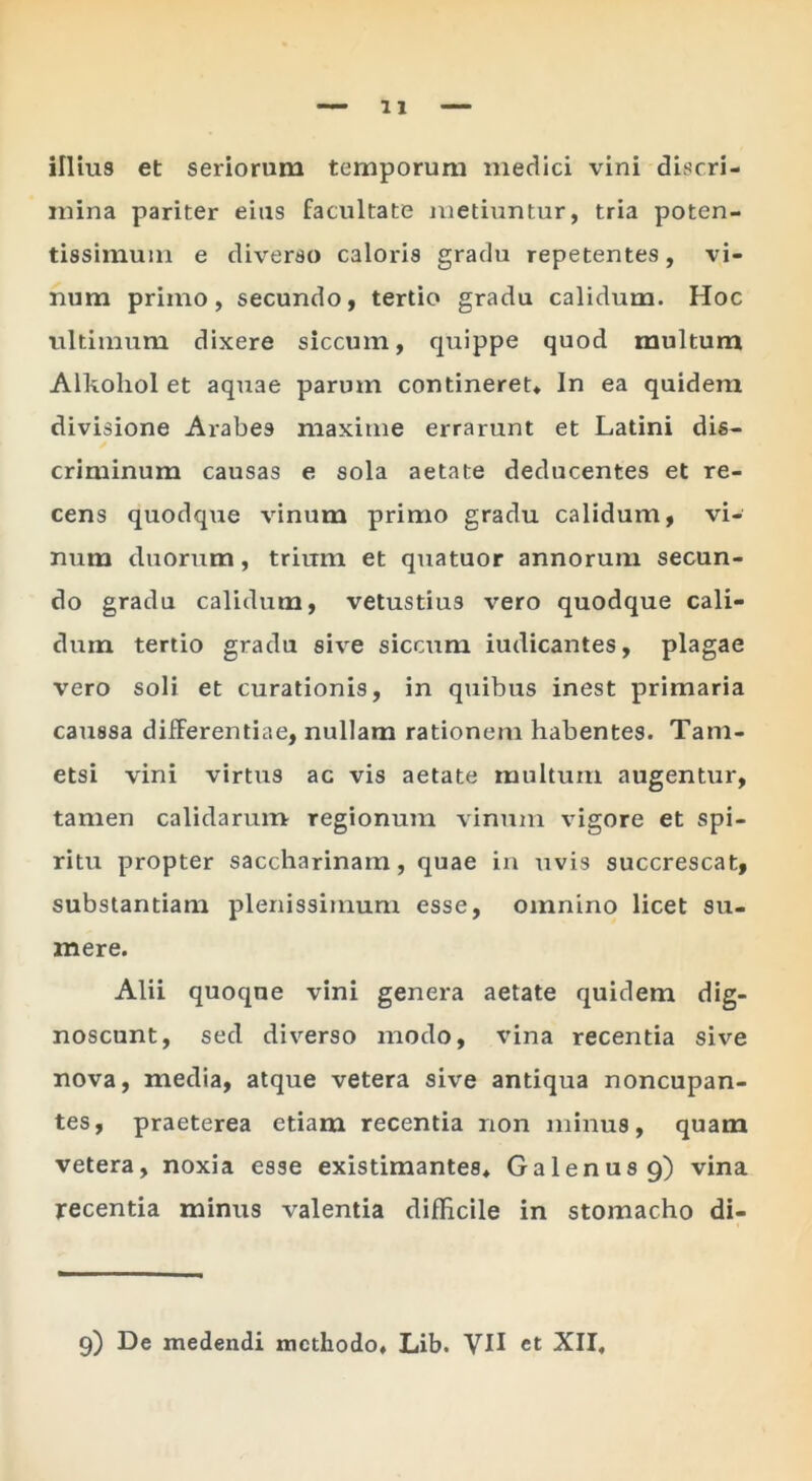 illius et seriorum temporum medici vini discri- mina pariter eius facultate metiuntur, tria poten- tissimuin e diverso caloris gradu repetentes, vi- num primo, secundo, tertio gradu calidum. Hoc ultimum dixere siccum, c]uippe quod multum Alkohol et aquae parum contineret* In ea quidem divisione Arabes maxime errarunt et Latini dis- criminum causas e sola aetate deducentes et re- cens quodque vinum primo gradu calidum, vi- num duorum, trium et quatuor annorum secun- do gradu calidum, vetustius vero quodque cali- dum tertio gradu sive siccum iudicantes, plagae vero soli et curationis, in quibus inest primaria caussa differentiae, nullam rationem habentes. Tam- etsi vini virtus ac vis aetate multum augentur, tamen calidarum regionum vinum vigore et spi- ritu propter saccharinam, quae in uvis succrescat, substantiam plenissimum esse, omnino licet su- mere. Alii quoque vini genera aetate quidem dig- noscant, sed diverso modo, vina recentia sive nova, media, atque vetera sive antiqua noncupan- tes, praeterea etiam recentia non minus, quam vetera, noxia esse existimantes* Galenus 9) vina recentia minus valentia difficile in stomacho di- 9) De medendi methodo* Lib. VH et XII,
