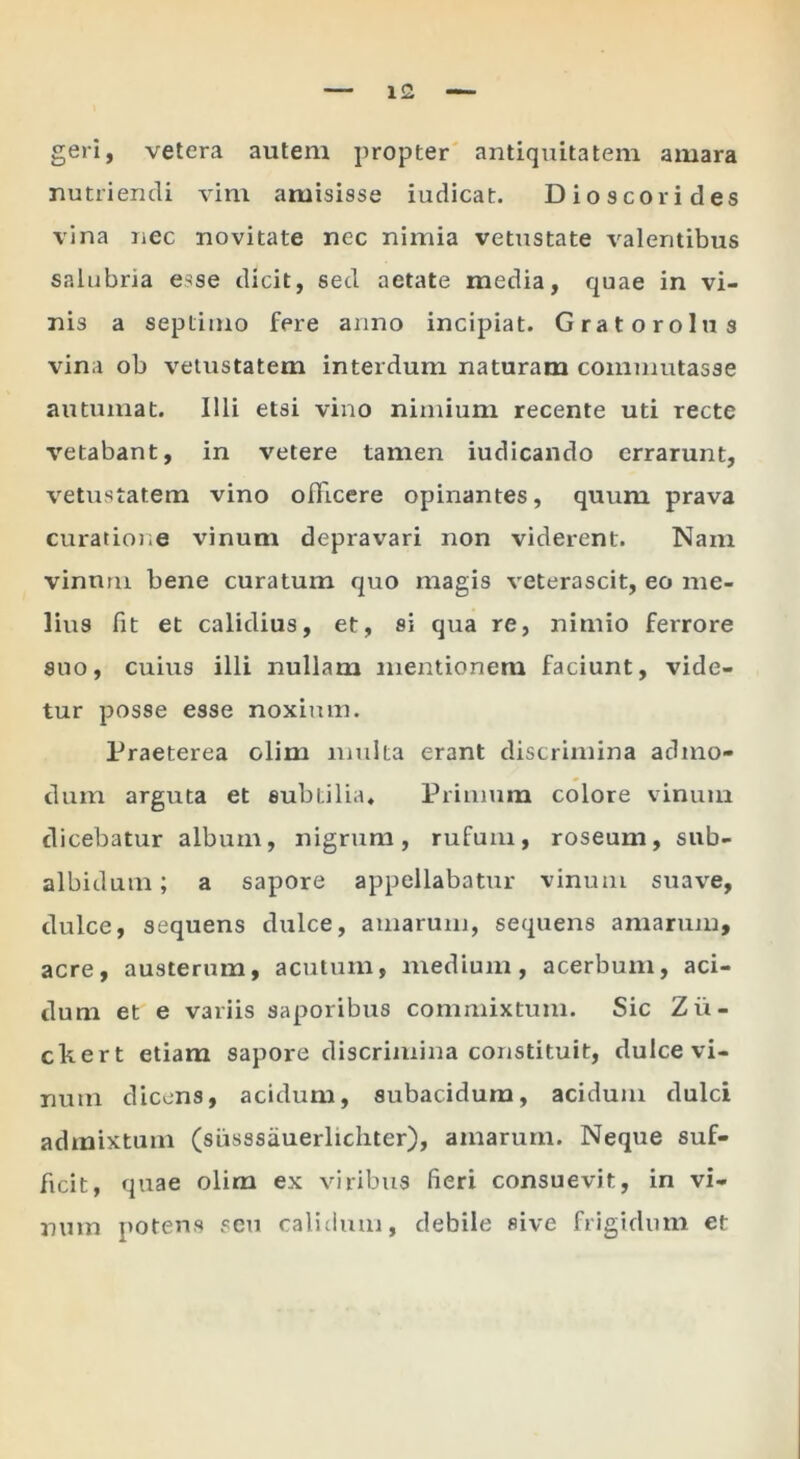 geri, vetera autem propter antiquitatem amara nutriendi vim amisisse iudicat. Dioscorides vina nec novitate nec nimia vetustate valentibus salubria esse dicit, sed aetate media, quae in vi- nis a septimo fere anno incipiat. Gra toro Ius vina ob vetustatem interdum naturam commutasse autumat. Illi etsi vino nimium recente uti recte vetabant, in vetere tamen indicando errarunt, vetustatem vino officere opinantes, quum prava curatione vinum depravari non viderent. Nam vinum bene curatum quo magis veterascit, eo me- lius fit et calidius, et, si qua re, nimio ferrore suo, cuius illi nullam mentionem faciunt, vide- tur posse esse noxium. Praeterea olim multa erant discrimina admo- dum arguta et subtilia. Primum colore vinum dicebatur album, nigrum, rufum, roseum, sub- albidum ; a sapore appellabatur vinum suave, dulce, sequens dulce, amarum, sequens amarum, acre, austerum, acutum, medium, acerbum, aci- dum et e variis saporibus commixtum. Sic Zii- ckert etiam sapore discrimina constituit, dulce vi- num dicens, acidum, subacidum, acidum dulci admixtum (siisssauerlicliter), amarum. Neque suf- ficit, quae olim ex viribus fieri consuevit, in vi- num potens seu calidum, debile sive frigidum et