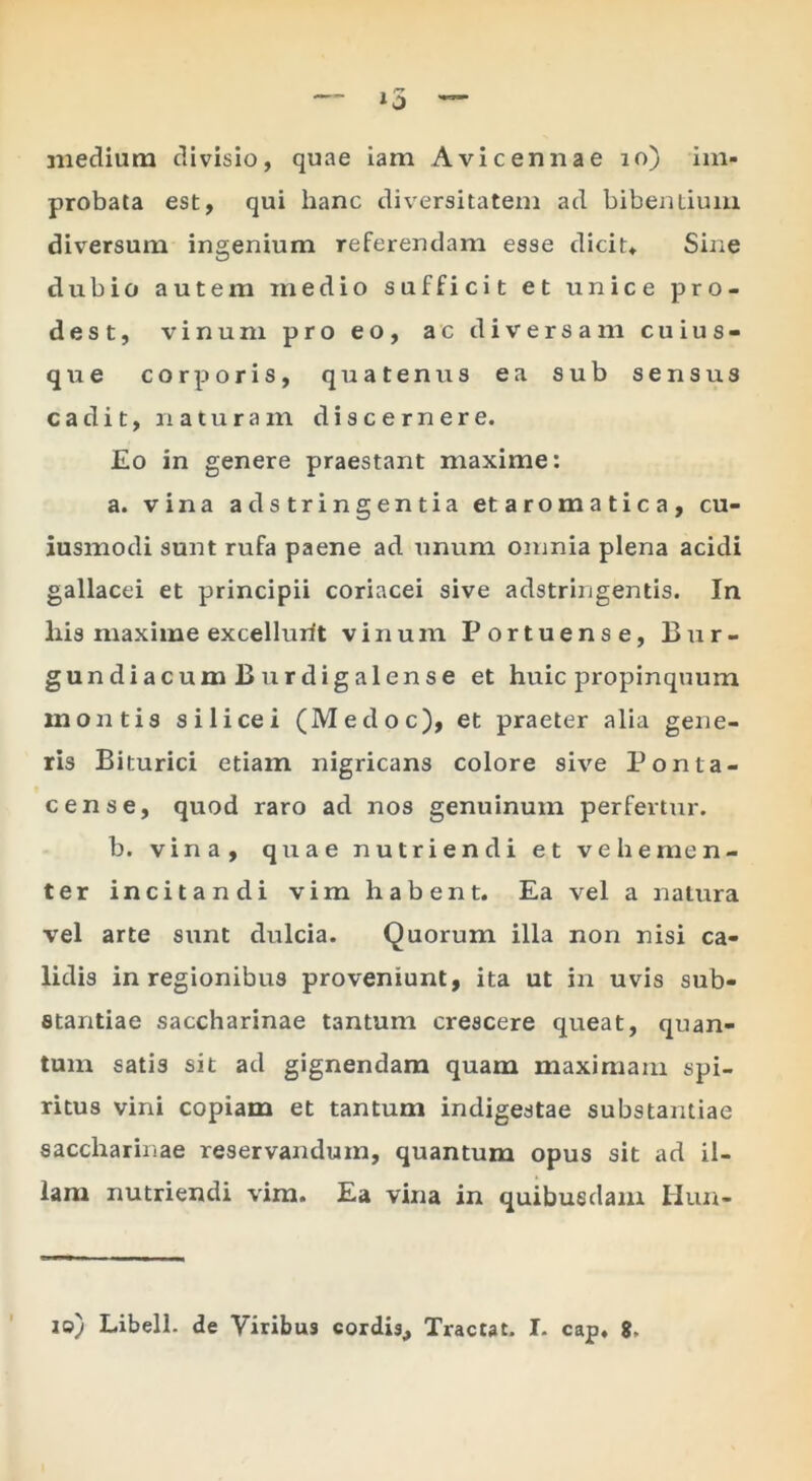 medium divisio, quae iam Avicennae lo) im- probata est, qui hanc diversitatem ad bibentium diversum ingenium referendam esse dicit* Sine dubio autem medio sufficit et unice pro- dest, vinum pro eo, ac diversam cuius- que corporis, quatenus ea sub sensus cadit, naturam discernere. Eo in genere praestant maxime: a. vina ad stringentia et aromatica, cu- iusmodi sunt rufa paene ad unum omnia plena acidi gallacei et principii coriacei sive adstringentis. In his maxime excellurit vinum Portuense, Bur- gundiacumBurdigalense et huic propinquum montis silicei (Medoc), et praeter alia gene- ris Biturici etiam nigricans colore sive Ponta- cens e, quod raro ad nos genuinum perfertur. b. vina, quae nutriendi et vehemen- ter incitandi vim habent. Ea vel a natura vel arte sunt dulcia. Quorum illa non nisi ca- lidis in regionibus proveniunt, ita ut in uvis sub- stantiae saccharinae tantum crescere queat, quan- tum satis sit ad gignendam quam maximam spi- ritus vini copiam et tantum indigestae substantiae saccharinae reservandum, quantum opus sit ad il- lam nutriendi vira. Ea vina in quibusdam Hun- lo) Libell. de Viribus cordis. Tractat. I- cap. 8.