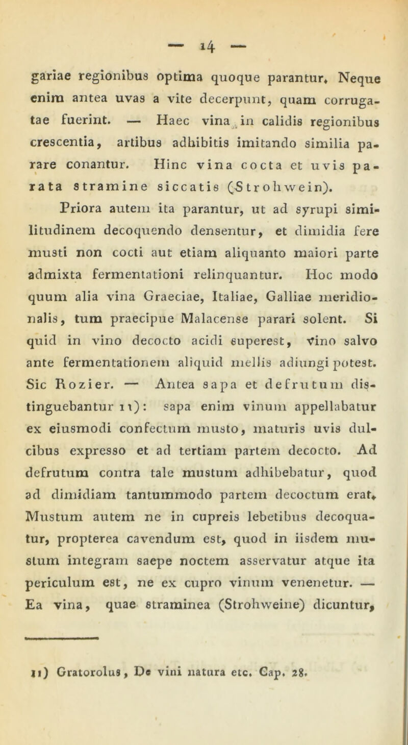 gariae regionibus optima quoque parantur* Neque enira antea uvas a vite decerpunt, quam corruga- tae fuerint. — Haec vina , in calidis regionibus crescentia, artibus adbibitis imitando similia pa- rare conantur. Hinc vina cocta et uvis pa- rata stramine siccatis (5 tr oliwein). Priora autem ita parantur, ut ad syrupi simi- litudinem decoquendo densentur, et dimidia fere musti non cocti aut etiam aliquanto maiori parte admixta fermeniationi relinquantur. Hoc modo quum alia vina Graeciae, Italiae, Galliae meridio- nalis, tum praecipue Malacense parari solent. Si quid in vino decocto acidi euperest. Vino salvo ante fermentationem aliquid mellis adiungi potest. Sic Rozier. — Antea sapa et defrutum dis- tinguebantur 11): sapa enim vinum appellabatur ex eiusmodi confectum musto, maturis uvis dul- cibus expresso et ad tertiam pariem decocto. Ad defrutum contra tale mustum adhibebatur, quod ad dimidiam tantummodo partem decoctum erat* Mustum autem ne in cupreis lebetibus decoqua- tur, propterea cavendum est, quod in iisdem mu- stum integram saepe noctem asservatur atque ita periculum est, ne ex cupro vinum venenetur. — Ea vina, quae straminea (Strohweine) dicuntur.