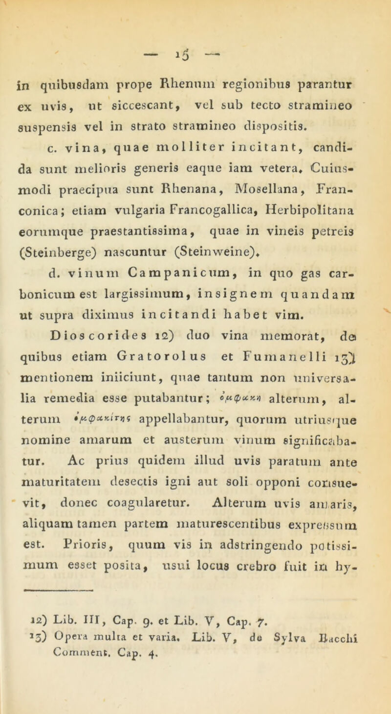 ex uvis, ut siccescant, vel sub tecto stramineo suspensis vel in strato stramineo dispositis. c. vina, quae molliter incitant, candi- da sunt melioris generis eaque iam vetera* Cuius- modi praecipua sunt Rhenana, Mosellana, Fran- conica; etiam vulgaria Francogallica, Herbipolitana eorumque praestantissima, quae in vineis petreis (Steinberge) nascuntur (Steinweine)* d. vinum Campanicum, in quo gas car- bonicum est largissimum, insignem quandam ut supra diximus incitandi habet vim. Dioscorides la) duo vina memorat, da quibus etiam Gratorolus et Fumanelli 13^^ mentionem iniiciunt, quae tantum non universa- lia remedia esse putabantur; alterum, al- terum iy.<pxKirvif appellabantur, quorum utrius(]ue nomine amarum et austerum vinum significgiba- tur. Ac prius quidem illud uvis paratum ante maturitatem desectis igni aut soli opponi consue- ' vit, donec coagularetur. Alterum uvis amaris, aliquam tamen partem maturescentibus exprefjsum est. Prioris, quum vis in adstringendo potissi- mum esset posita, usui locus crebro liiit in hy- 12) Lib. III, Gap. g. et Lib. V, Gap. 7. 13) Opera inulia et varia, Lib. V, de Sylva Bacclii Comment. Gap. 4.