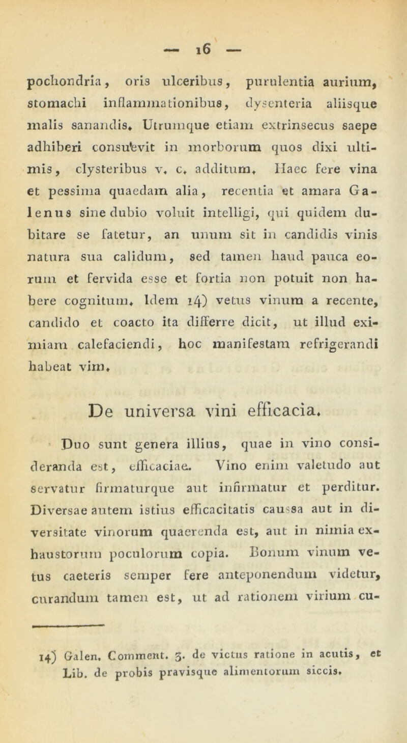 pochonclria, oria ulceribus, purulentia aurium, stomachi inflammationibus, dysenteria aliisque malis sanandis» Utrumque etiam extrinsecus saepe adhiberi consuevit in morborum quos dixi ulti- mis, clysteribus v« c» additum» Haec fere vina et pessima quaedam alia, recentia et amara Ga- lenus sine dubio voluit intelligi, qui quidem du- bitare se fatetur, an unum sit in candidis vinis natura sua calidum, sed tamen haud pauca eo- rum et fervida esse et fortia non potuit non ha- bere cognitum» Idem 14) vetus vinum a recente, candido et coacto ita differre dicit, ut illud exi- miam calefaciendi, hoc manifestam refrigerandi habeat vim» De universa vini efficacia. Duo sunt genera illius, qtiae in vino consi- deranda est, efficaciae. Vino enim valetudo aut servatur firmatiirque aut infirmatur et perditur. Diversae autem istius efficacitatis caussa aut in di- versitate vinorum quaerenda est, aut in nimia ex- haustorum poculorum copia. Bonum vinum ve- tus caeteris semper fere anteponendum videtur, curandum tamen est, ut ad rationem virium cu- 14) Galen. Comment. 3. de vicius ratione in acutis, Lib. de probis pravisque alimentorum siccis. et