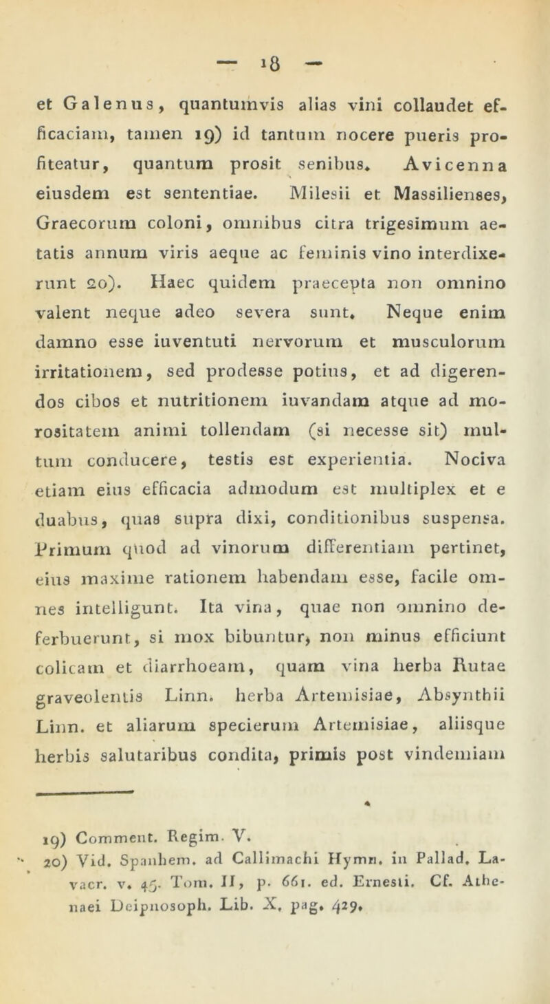 et Galenus, quantumvis alias vini collaudet ef- ficaciam, tamen 19) id tantnni nocere pueris pro- fiteatur, quantum prosit senibus. Avicenna eiusdem est sententiae. Milesii et Massilienses, Graecorum coloni, omnibus citra trigesimum ae- tatis annum viris aeque ac feminis vino interdixe- runt J2o). Haec quidem praecepta non omnino valent neque adeo severa sunt. Neque enim damno esse iuventuti nervorum et musculorum irritationem, sed prodesse potius, et ad digeren- dos cibos et nutritioneni iuvandam atque ad mo- rositatem animi tollendam (si necesse sit) mul- tum conducere, testis est experientia. Nociva etiam eius efficacia admodum est multiplex et e duabus, quas supra dixi, conditionibus suspensa. Primum qttod ad vinorum differentiam pertinet, eius maxime rationem habendam esse, facile om- nes intelligunt. Ita vina, quae non omnino de- ferbuerunt, si mox bibuntur, non minus efficiunt colicam et diarrhoeam, quam vina herba Rutae graveolentis Linn. herba Artemisiae, Absynthii Linn. et aliarum specierum Artemisiae, aliisque herbis salutaribus condita, primis post vindemiam 19) Commeat. Regim. V. 20) Vid. Spanhem. ad Callimachi Hymn. in Pallad. La- vacr. V. 45. Tora. II, p. 66i. ed. Ernesli. Cf. Athe- naei Deipnosoph. L.ib. X, pag» 429*