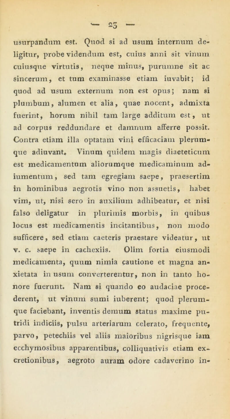 usurpandum est. Quod si ad usum internum de- ligitur, probe videndum est, cuius anni sit vinum cuiusque virtutis, neque minus, purumne sit ac sincerum, et tum examinasse etiam iuvabit; id quod ad usum externum non est opus; nam si plumbum, alumen et alia, quae nocent, admixta fuerint, horum nihil tam large additum est, ut ad corpus reddundare et damnum afferre possit. Contra etiam illa optatam vini efficaciam plerum- que adiuvanU Vinum quidem magis diaeteticnm est medicamentum alioruraque medicaminum ad- iumentum, sed tam egregiam saepe, praesertim in hominibus aegrotis vino non assuetis, habet vim, ut, nisi sero in auxilium adhibeatur, et nisi falso deligatur in plurimis morbis, in quibus locus est medicamentis incitantibus, non modo sufficere, sed etiam caeteris praestare videatur, ut V. c. saepe in cachexiis. Olim fortia eiusmodi medicamenta, quum nimia cautione et magna an- xietata in usum converterentur, non in tanto ho- nore fuerunt. Nam si quando eo audaciae proce- derent, ut vinum sumi iuberent; quod plerum- que faciebant, inventis demum status maxime pu- tridi indiciis, pulsu arteriarum celerato, frequente, parvo, petechiis vel aliis maioribus nigrisque iam ecchymosibus apparentibus, colliquativis etiam ex- cretionibus, aegroto auram odore cadaverino in-