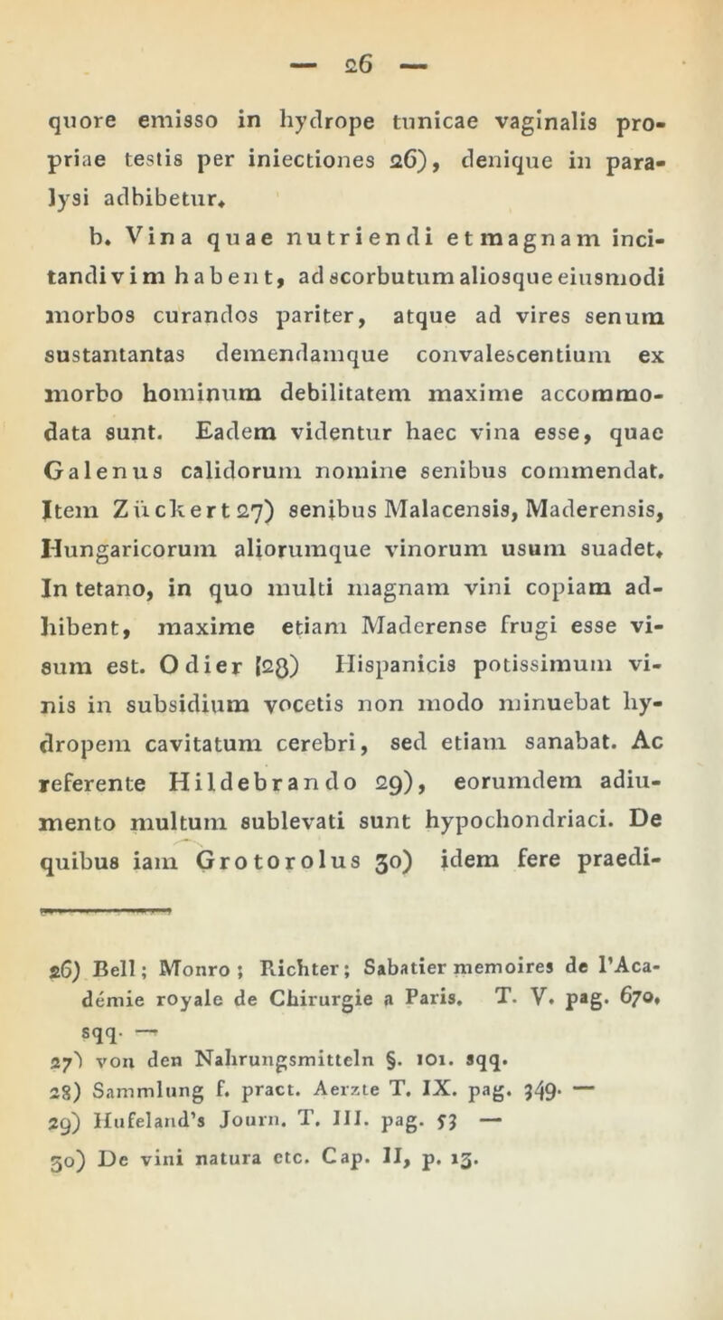 quore emisso in hydrope tunicae vaginalis pro- priae testis per iniectiones 26), denique in para- lysi adbibetur* b. Vina quae nutriendi etmagnam inci- tandi vim habent, adscorbutumaliosqueeiusmodi morbos curandos pariter, atque ad vires senum sustantantas demendainque convalescentium ex morbo hominum debilitatem maxime accommo- data sunt. Eadem videntur haec vina esse, quae Galenus calidorum nomine senibus commendat. Item Zuclxert27) senibus Malacensis, Maderensis, Hungaricorum aliorumque vinorum usum suadet* In tetano, in quo multi magnam vini copiam ad- hibent, maxime etiam Maderense frugi esse vi- sum est. Odier {28) Hispanicis potissimum vi- nis in subsidium vocetis non modo minuebat hy- dropem cavitatum cerebri, sed etiam sanabat. Ac referente Hildebrando 29), eorumdem adiu- mento multum sublevati sunt hypochondriaci. De quibus iain Grotorolus 30) idem fere praedi- 26) Bell; Monro ; Ricliter; Sabatier memoires de TAca- demie royale de Chirurgie a Paris. T. V. p*g» 670* sqq. — 27') von den Nahrungsmitteln §. lOi. sqq. 28) Sammlung f. pract. Aerzte T. IX. pag. 349* — 29) Hufeland’s Journ. T, III. pag. Si — 30) De vini natura ctc. Cap. II, p. 13.