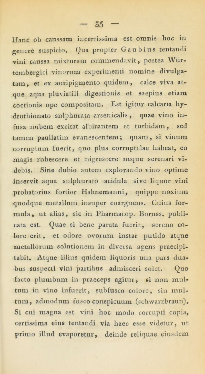 Hanc ob caussam incertissima est omnis hoc in genere suspicio* Qua propter Gaubius tentancU vini caussa mixturam commendavit, postea Wiir- tembergici vinorum experimenti nomine divulga- tam, et ex auripigmento quidem, calce viva at- que aqua pluviatili digestionis et saepius etiam coctionis ope compositam. Est igitur calcaria hy- drothionato snlphurata arsenicalis, quae vino in- fusa nubem excitat albicantem et turbidam, sed tamen paullatim evanescentem; quam, si vinum corruptum fuerit, quo plus corruptelae habeat, eo magis rubescere et nigrescere neque serenari vi- debis. Sine dubio autem explorando vino optime inservit aqua sulpliurato acidula sive liquor vini probatorius fortior Hahnernanni, quippe noxium quodque metallum insuper coarguens. Cuius for- mula, ut alias, sic in Pharmacop. Boruss* publi- cata est. Quae si bene parata fuerit, sereno co- lore erit, et odore ovorum instar putido atque metallorum solutionem in diversa agens praecipi- tabit* Atque illius quidem liquoris una pars dua- bus suspecti vini partibus admisceri solet. Quo facto plumbum in praeceps agitiir, si non mul- tum in vino infuerit, subfusco colore, sin mul- tum, admodum fusco conspicuum (schwarzbraun)* Si cui magna est vini hoc modo corrupti copia, certissima eius tentandi via haec esse videtur, ut primo illud evaporetur, deinde reliquae eiusdem