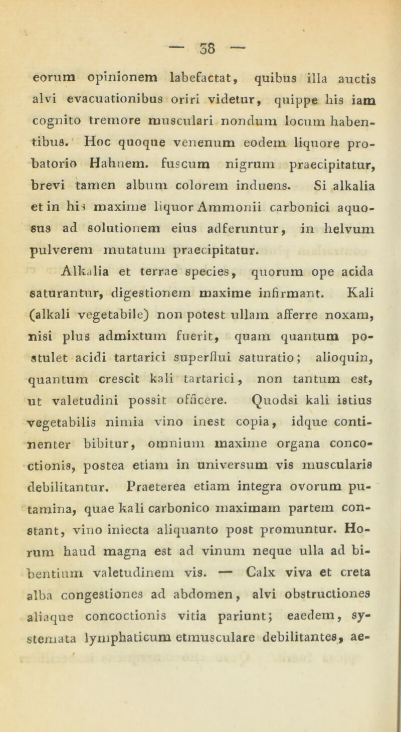 eorum opinionem labefactat, quibus illa auctis alvi evacuationibus oriri videtur, quippe his iam cognito tremore musculari nondum locum haben- tibus.' Hoc quoque venenum eodem liquore pro- batorio Hahnem. fuscum nigrum praecipitatur, brevi tamen album colorem induens. Si alkalia et in his maxime liquor Ammonii carbonici aquo- sus ad solutionem eius adferuntur, in helvum pulverem mutatum praecipitatur. Alkiilia et terrae species, quorum ope acida saturantur, digestionem maxime infirmant. Kali (alkali vegetabile) non potest ullam afferre noxam, nisi plus admixtum fuerit, quam quantum po- stulet acidi tartarici superflui saturatio; alioquin, quantum crescit kali tartarici, non tantum est, ut valetudini possit officere. Quodsi kali istius vegetabilis nimia vino inest copia, idque conti- nenter bibitur, omnium maxime organa conco- ctionis, postea etiam in universum vis muscularis debilitantur. Praeterea etiam integra ovorum pu- tamina, quae kali carbonico maximam partem con- stant, vino iniecta aliquanto post promuntur. Ho- rum haud magna est ad vinum neque ulla ad bi- bentium valetudinem vis. — Calx viva et creta alba congestiones ad abdomen, alvi obstructiones aliaque concoctionis vitia pariunt; eaedem, sy- stemata lymphaticum etmusculare debilitantes, ae-