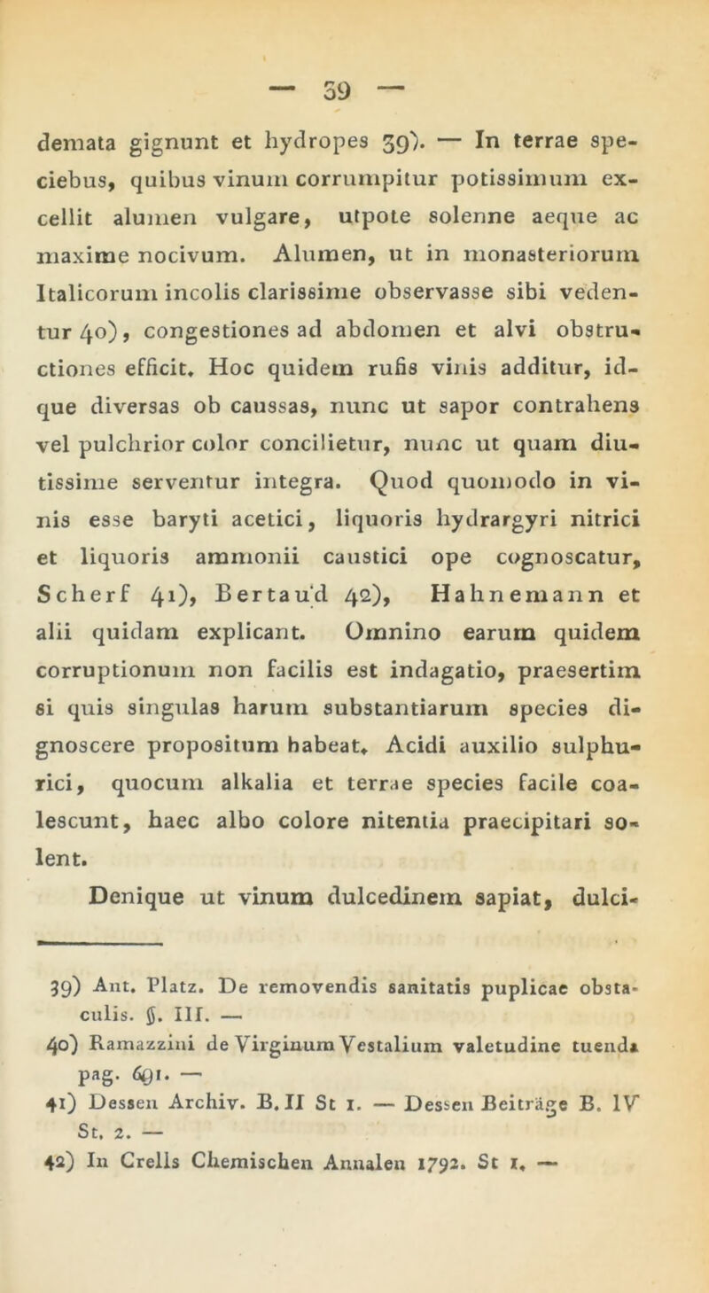 59 demata gignunt et hydropes ^gi). — In terrae spe- ciebus, quibus vinum corrumpitur potissimum ex- cellit alumen vulgare, utpote solenne aeque ac maxime nocivum. Alumen, ut in monasteriorum Italicorum incolis clarissime observasse sibi veclen- tur4o), congestiones ad abdomen et alvi obstru-* ctiones efficit. Hoc quidem rufis vinis additur, id- que diversas ob caussas, nunc ut sapor contrahens vel pulchrior ciilor concilietur, nunc ut quam diu- tissime serventur integra. Quod quomodo in vi- nis esse baryti acetici, liquoris hydrargyri nitrici et liquoris aramonii caustici ope cognoscatur, Scherf 4i)> Bertau^l 42), Hahnemann et alii quidam explicant. Omnino earum quidem corruptionum non facilis est indagatio, praesertim si quis singulas harum substantiarum species di- gnoscere propositum habeat, Acidi auxilio sulphu- rici, quocum alkalia et terrae species facile coa- lescunt, haec albo colore nitentia praecipitari so- lent. Denique ut vinum dulcedinem sapiat, dulci- 39) Ant. Platz. De removendis sanitatis puplicae obsta- culis. 5. III. — 40) Ramazzini de Virginum Vestalium valetudine tuenda pag. 691. — 41) Dessen Archiv. B. II St i. — Desseii Beitriige B. IV St. 2. — 42) In Crelis Chemischen Annalen 1792. St r, —-