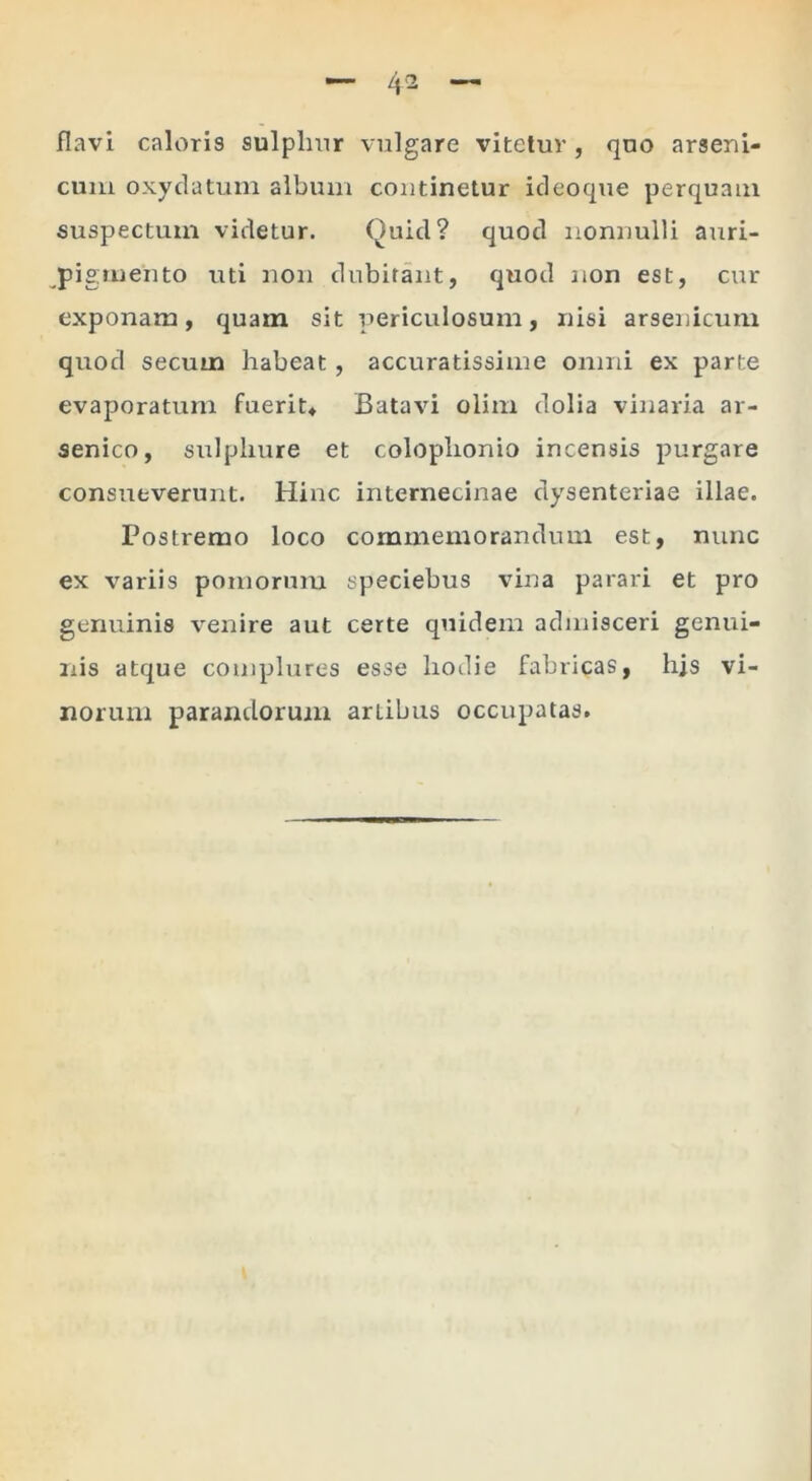 flavi caloris sulplnir vulgare vitetur, quo arseui- cuiii oxydatuin album continetur icleoque perquam suspectum videtur. Quid? quod nonnulli auri- pigmento uti non dubitant, quod non est, cur exponam, quam sit periculosum, nisi arsenicum quod secum habeat, accuratissime omni ex parte evaporatum fuerit^ Batavi olim dolia vinaria ar- senico, sulphure et Colophonio incensis purgare consueverunt. Hinc iiiternecinae dysenteriae illae. Postremo loco commemorandum est, nunc ex variis pomorum speciebus vina parari et pro genuinis venire aut certe quidem admisceri genui- nis atque complures esse hodie fabricas, his vi- norum parandorum artibus occupatas.