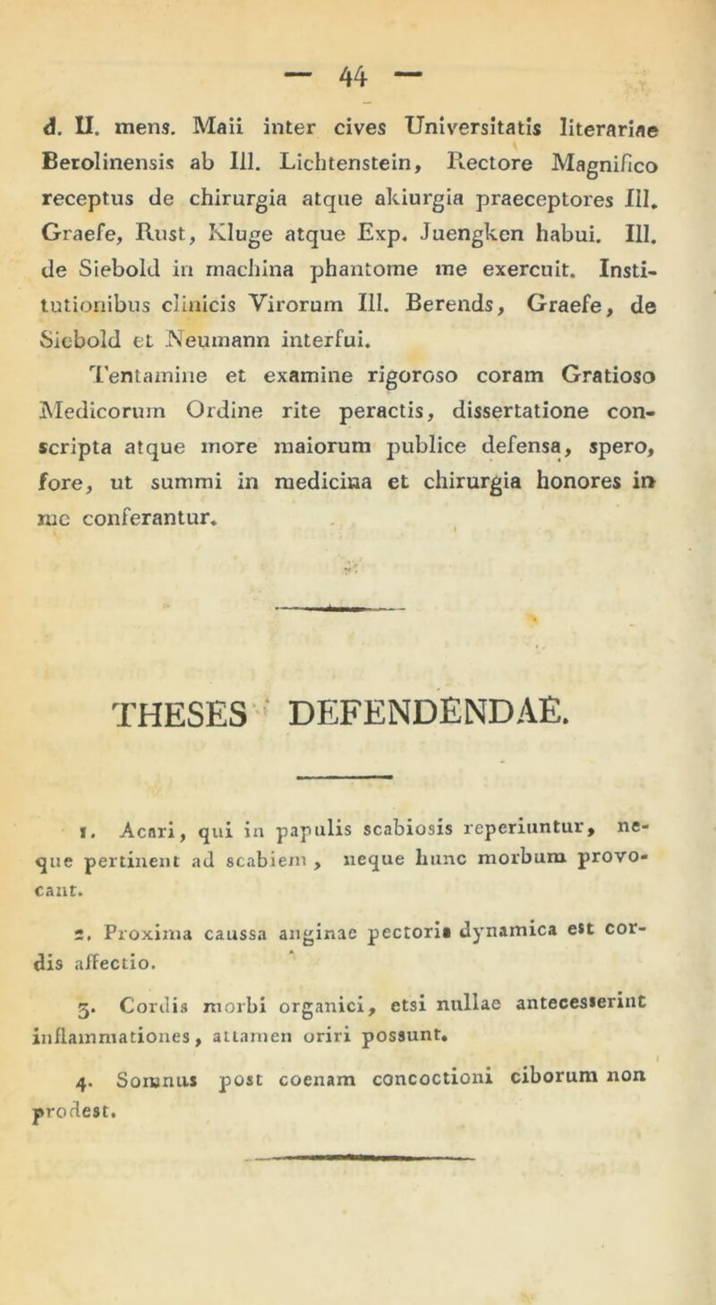 d. U. mens. Maii inter cives Universitatis literariae Berolinensis ab 111. Lichtenstein, Ptectore Magnifico receptus de chirurgia atque akiurgia praeceptores III, Graefe, Rust, Kluge atque Exp. Juengken habui. III. de Siebold in machina phantome me exercuit. Insti- tutionibus clinicis Virorum III. Berends, Graefe, de Siebold et Neumann interfui. Tentamine et examine rigoroso coram Gratioso IMedicorum Ordine rite peractis, dissertatione con- scripta atque more maiorum publice defensa, spero, fore, ut summi in medicina et chirurgia honores in me conferantur. THESES ■ DEFENDENDAE. 1. Acari, qui in papulis scabiosis reperiiintur, ne- que pertinent ad scabiem , neque hunc morbum provo- cant. 2, Proxima caussa anginae pectoria dynamica e*t cor- dis affectio. 5. Cordis morbi organici, etsi nullae antecesserint inflammationes, attamen oriri possunt» 4. Somniis post coenam concoctioni ciborum non prodest.