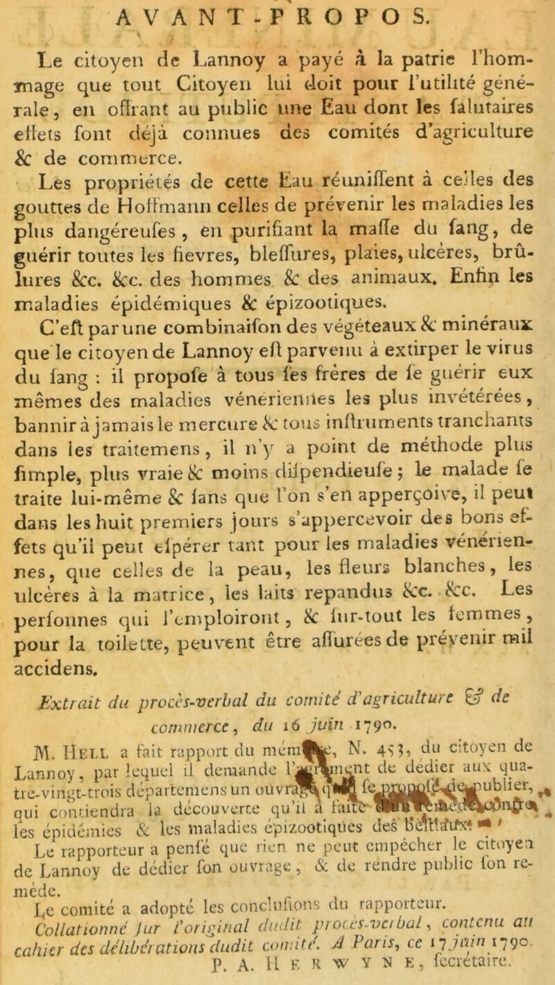 AVANT-PROPOS. Le citoyen de Lannoy a payé à la patrie l’hom- mage que tout Citoyen lui doit pour Futilité géné- rale, en offrant au public une Eau dont les falutaires effets font déjà connues des comités d’agriculture Sc de commerce. Les propriétés de cette Eau réunifient à ce.des des gouttes de Hoffmann celles de prévenir les maladies les plus dangéreufes , en purifiant la maffe du fang, de guérir toutes les fievres, bleflures, plaies, ulcères, brû- lures 8cc. 8cc. des hommes & des animaux. Enfin les maladies épidémiques & épizootiques. C’eft par une combinaifon des végéteaux& minéraux que le citoyen de Lannoy eft parvenu à extirper le virus du lang : il propofe à tous les frères de le guérir eux mêmes des maladies vénériennes les plus invétérées, bannir à jamais le mercure tous inffruments tranchants dans les traitemens, il n’y a point de méthode plus fimple, plus vraie & moins dilpendieufe ; le malade le traite lui-même 8c fans que l’on s en apperçoive, il peut dans les huit premiers jours s’appercevoir des bons ef- fets qu’il peut elpérer tant pour les maladies vénénen- nes, que celles de la peau, les fleurs blanches, les ulcères à la matrice, les laits répandus 8cc. • 8cc. Les perfonnes qui l’emploiront, 8c fur-tout les femmes, pour la toilette, peuvent etre affuréesde prévenir mil accidens. Extrait du procès-verbal du comité d'agriculture 8? de commerce, du 16 juin 1790. M- Hei.L a fait rapport du mémfcje, N. 4^3, du citoyen de ” 11-- - Lannoy. par lequel il demande rient de dédier aux qua- •' fe orouol'é^ieaHiblier, tre-vingt-trois départemens un ouvra»ql _ . oui contiendra la découverte qu’il a faire les épidémies & les maladies épizootiques des b’élffifiM * ' Le rapporteur a penfé que rien ne peut empêcher le citoyen de Lannoy de dédier fon ouvrage , & de rendre public ion re- mède. , _ Le comité a adopté les conciliions du rapporteur. Collationné fur if original dudit procès-verbal, contenu ait cahier des délibérations dudit comité. A Paris, ce 17 juin1790 P. A. H E R w Y N E, fecretaire.