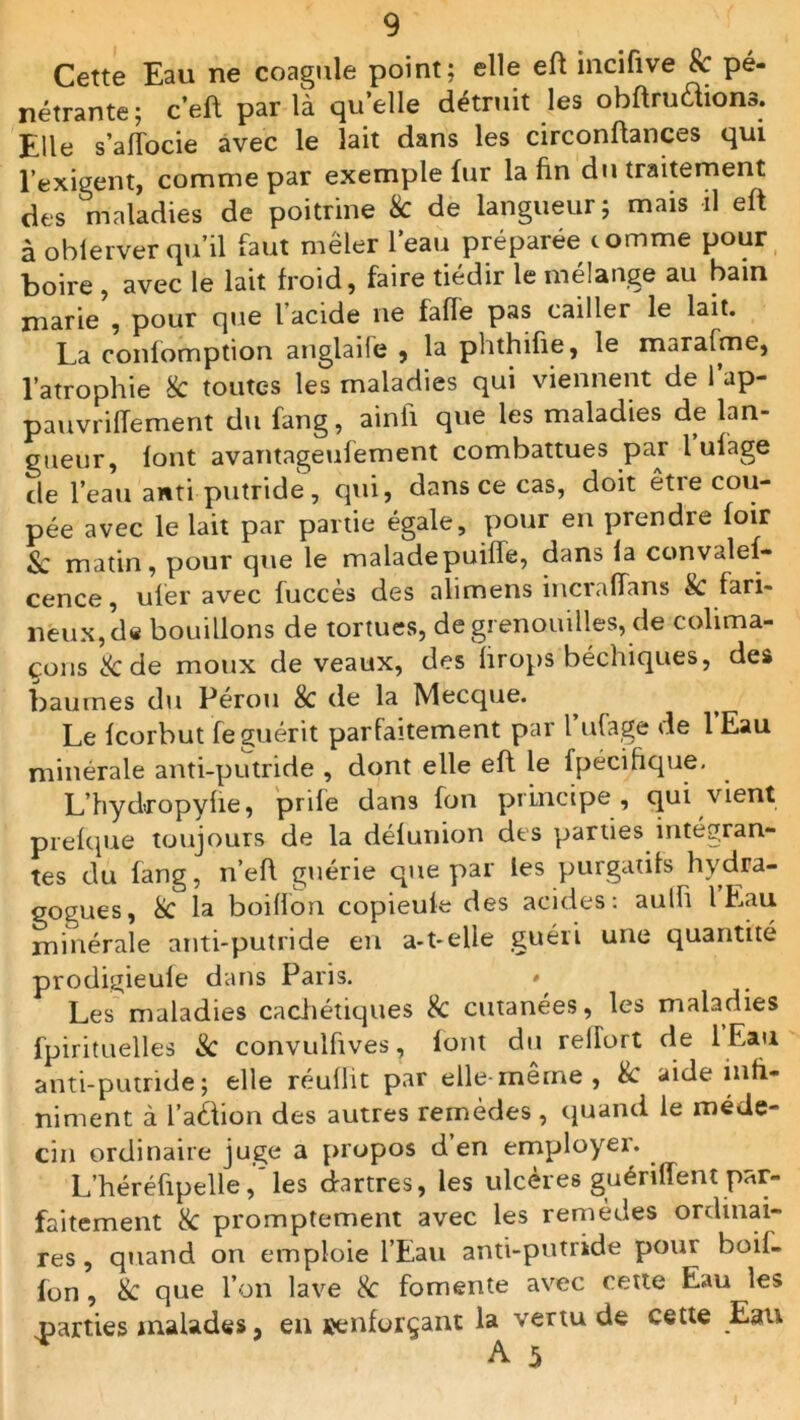 Cette Eau ne coagule point; elle eft incifive 8c pé- nétrante; c’eft par là quelle détruit les obftruaions. Elle s’affocie avec le lait dans les circonflances qui l’exigent, comme par exemple fur la fin du traitement des maladies de poitrine 8c de langueur; mais il eft à obierver qu’il faut mêler l’eau préparée comme pour boire , avec le lait froid, faire tiédir le mélange au bain marie , pour que l acide lie fafle pas cailler le lait. La confomption anglaife , la phthifie, le marafme, l’atrophie 8c toutes les maladies qui viennent de l’ap- pauvrilTement du fang, ainfi que les maladies de lan- gueur, font avantageufement combattues par l ufage de l’eau anti putride, qui, dans ce cas, doit êtie cou- pée avec le lait par partie égale, pour en prendre foir &; matin, pour que le maladepuifie, dans la convales- cence, uf'er avec fuccès des alimens incrafians 8c fari- neux, d« bouillons de tortues, de grenouilles, de colima- çons & de moux de veaux, des hrops béchiques, des baumes du Pérou 8c de la Mecque. Le fcorbut feguérit parfaitement par l ufage de 1 Eau minérale anti-putride , dont elle eft le fpéciftque. L’hydropyfte, prife dans fon principe , qui vient prefque toujours de la délunion des parties intégran- tes du fang, n’eft guérie que par les purgatifs hydra- gogues, 8c la boiffon copieule des acides: aulh 1 Eau minérale anti-putride en a-t-elle guéri une quantité prodigieule dans Paris. * Les maladies cachétiques & cutanées, les maladies fpirituelles & convulfives, loin du reirort de 1 Eau anti-putride; elle réuflit par elle-meme, 8c aide inli- niment à i’aéfion des autres remèdes , quand le méde- cin ordinaire juge a propos d en employer. L’héréftpelle, les dartres, les ulcères guériffent par- faitement 8c promptement avec les remèdes ordinai- res , quand on emploie l’Eau anti-putride pour boil- fon , 8c que l’on lave 8c fomente avec cette Eau les parties malades, en renforçant la vertu de cette Eau