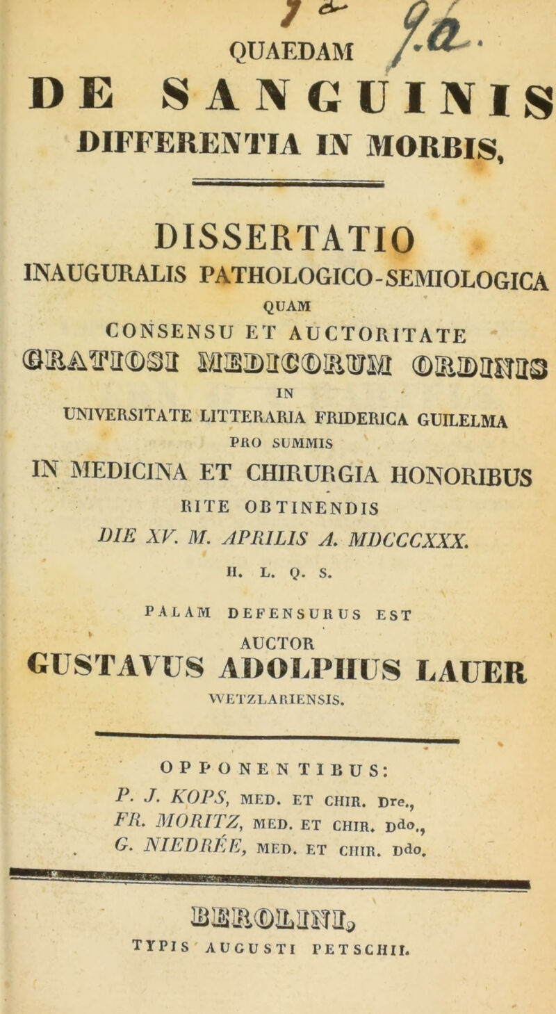 7 ^ QUAEDAM DE SANGUINIS DIFFERENTIA IN MORBIS, DISSERTATIO INAUGURALIS PATHOLOGICO-SEMIOLOGICA QUAM CONSENSU ET AUCTORITATE ©3yi2'2©32 MSIDIKBtDOTM ©211025733 IN UNIVERSITATE LITTERARIA FRIDERICA GUILELMA PRO SUMMIS IN MEDICINA ET CHIRURGIA HONORIBUS RITE OBTINENDIS lJIE XV. M. APRILIS A. MDCCCXXX. II. L. Q. S. palam defensurus est AUCTOR GUSTAVUS ADOLPHUS LAUER WETZLA RIENSIS. OPPONEN TIBUS: P- J- KOPS, MED. ET CHIR. Dre., FR. MORITZ, MED. ET CHIR. Ddo., G. NIEDRFjE, MED. ET CIIIR. Ddo. TYPIS AUGUSTI PETSCHII.