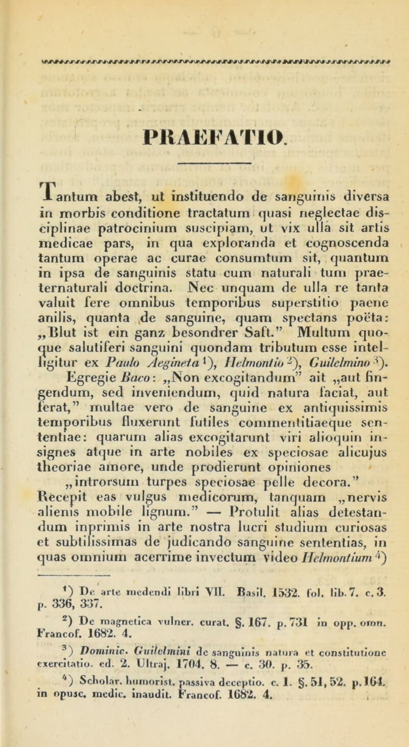 'ATM Trj-* wji rm vjsr#\« ^a»vwjv mx« PRAEFATIO. -Tantum abest, ut instituendo de sanguinis diversa in morbis conditione tractatum quasi neglectae dis- ciplinae patrocinium suscipiam, ut vix ulla sit artis medicae pars, in qua exploranda et cognoscenda tantum operae ac curae consumtum sit, quantum in ipsa de sanguinis statu cum naturali tuni prae- ternaturali doctrina. Nec unquam de ulla re tanta valuit fere omnibus temporibus superstitio paene anilis, quanta de sanguine, quam spectans poeta: ,,Blut ist ein ganz besondrer Saft.” Multum quo- que salutiferi sanguini quondam tributum esse intel- ligitur ex Paulo Aegineta*), flelmontio -), Gui/elmino ^). Egregie Baco: „Non excogitandum” ait „aut fin- gendum, sed inveniendum, quid natura laciat, aut. ferat,” multae vero de sanguine ex antiquissimis temporibus fluxerunt futiles commentitiaeque sen- tentiae: quarum alias excogitarunt viri alioquin in- signes atque in arte nobiles ex speciosae alicujus theoriae amore, unde prodierunt opiniones „introrsum turpes speciosae pelle decora.” Recepit eas vulgus medicorum, tanquam „nervis alienis mobile lignum.” — Protulit alias detestan- dum inprimis in arte nostra lucri studium curiosas et subtilissimas de judicando sanguine sententias, in quas omnium acerrime invectum video Helrnontium* * 3 4) <) De arte medendi libri VII. Basii. 1532. fol. lib. 7. c. 3. [>. 336, 337. z) De magnetica vulner. curat. §. 167. p. 731 in opp. omn. Francof. 1682. 4. 3) Dominic. Guilvlmini de sanguinis natura et constitutione exercitatio, cd. 2. Ultraj. 1704. 8. — c. 30. p. 35. 4) Scholar. humorist. passiva deceptio, c. 1. §.51,52. p.164. in opusc. medie, inaudit. Francof. 1682. 4.