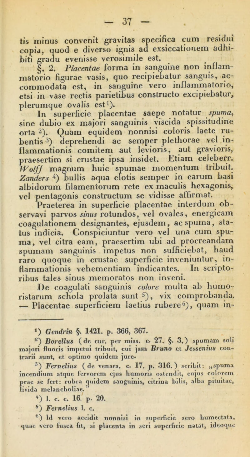 tis minus convenit gravitas specifica cum residui copia, quod e diverso ignis aa exsiccationem adhi- biti gradu evenisse verosimile est. §. 2. Placentae forma in sanguine non inflam- matorio figurae vasis, quo recipiebatur sanguis, ac- commodata est, in sanguine vero inflammatorio, etsi in vase rectis parietibus constructo excipiebatur, plerumque ovalis est1). In superficie placentae saepe notatur spuma, sine dubio ex majori sanguinis viscida spissitudine orta 2). Ouam equidem nonnisi coloris laete ru- bentis 3) deprehendi ac semper plelhorae vel in- flammationis comitem aut levioris, aut gravioris, praesertim si crustae ipsa insidet. Etiam celeberr. Wolfj magnum huic spumae momentum tribuit. Zanders 4) bullis aqua elotis semper in earum basi albidorum filamentorum rete ex maculis hexagonis, vel pentagonis constructum se vidisse alfirmat. Praeterea in superficie placentae interdum ob- servavi parvos simis rotundos, vel ovales, energicam coagulationem designantes, ejusdem, ac spuma, sta- tus indicia. Conspiciuntur vero vel una cum spu- ma, vel citra eam, praesertim ubi ad procreandam spumam sanguinis impetus non sufficiebat, haud raro quoque in crustae superficie inveniuntur, in- flammationis vehementiam indicantes. In scripto- ribus tales sinus memoratos non inveni. De coagulati sanguinis colore multa ab humo- ristarum schola prolata sunt 5), vix comprobanda. — Placentae superficiem laetius rubere6), quam in- 1) Gcndrtn §. 1421. p. 366, 367. 2) Borelhis (de cur. per miss. c. 27. §. 3.) spumam soli majori fluoris impetui tribuit, cui jam Bruno ct Jessenius con- trarii sunt, et optimo quidem jure. 3) Fernelius (de venaes. c. 17. p. 316.) scribit: ,,spuma incendium atque fervorem ejus humoris ostendit, cujus colorem prae se fert: rubra fjuidem sanguinis, citrina bilis, alba pituitae, livida melancholiae. 4) 1. c. c. 16. p. 20. 6) Fernelius 1. c. fl) Id vero accidit nonnisi in superficie sero humcctata, quae vero fusca fit, si placenta in seri superficie natat, ideoque