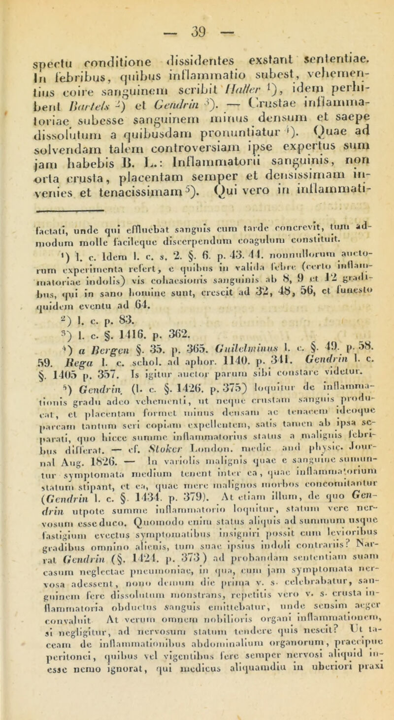 spectu conditione dissidentes exstant sententiae. In febribus, quibus inflammatio subest, vehemen- tius coire sanguinem scribit Halier *), idem perbi- bent liarte/s -) et Gendrin -*). — Crustae inbamma- loriae subcsse sanguinem mirius densum et saepe dissolutum a quibusdam pronuntiatur »)• Quae ad solvendam talem controversiam ipse expertus sum jam habebis Ii. L.: Inflammatorii sanguinis, non orta crusta, placentam semper et densissimam in- venies et tenacissimam5). Quivero in inllainmati- f ac tat i, unde qui effluebat sanguis cum tarde concrevit, tum ad- modum molle facileque discerpendum coagulum constituit. ') I. c. Idem I. c. s. 2. §. fi. p. 43. 44. nonnuHorum aucto- rum experimenta refert, e quibus iu valida febre (rcrlo inflam- matoriae indolis) vis coliacsioiris sanguinis ab S, 9 et J 2 gradi- lius, qui in sano liomine sunt, crescit ad 32, 43, 5fi, ct funesto quidem eventu ad 64. 2) 1. c. P. 83. i. c. §. 1416. P. 362. a Bergen §. 35. p. 363. Gnilelininus I. c. §. 49. p. 38. 59. Rega 1. c. schol. ad aphor. 1140. p. 341. Gendrin 1. c. §. 1403 p. 357. Is igitur auctor parum sibi constare videtur. ’’) Gendrin (1. c. §.1426. p. 375) loquitur de inflamma- tionis gradu adeo vehementi, ut neque crustam sanguis produ- cat , et placentam formet minus densam ac tenacem ideoque parcam tantum seri copiam expellentem, satis tamen ab ipsa se- parati, quo liiccc summe inflammatorius status a malignis lebri- bus differat. — cf. Slukcr I.ondon. medie and pbysic. Jour- nal Aug. 1826. — In variolis malignis quae e sanguine sumun- tur symptomata medium tenent inter ea, quae inflammatorium statum stipant, ct ea, quae mere malignos morbos concomitantur (Gendrin I. c. § 1434. p. 379). At etiam illum, de quo Gen- drin utpote summe inflammatorio loquitur, statum vere ner- vosum esseduco. Quomodo erum status aliquis ad summum usque fastigium evectus symptomatibus insigniri possit cum levioribus gradibus omnino alienis, tum suae ipsius indoli contrariis? Nar- rat Gendrin (§. 1421. p. 373) ad probandam sententiam suam casum neglectae pneumoniae, in qua, cum jam symptomata ner- vosa adessent, nono demum die pruna v. s- celebrabatur, san- guinem fere dissolutum monstrans, repetitis vero v. s- crusta in- flammatoria obductus sanguis emittebatur, unde sensim, aeger convaluit At verum omnem nobilioris organi inflammationem, si negligitur, ad nervosum statum tendere quis nescit? Ut ta- ceam de inflammationibus abdominalium organorum, praecipue peritonei, quibus vel vigentibus fere semper nervosi aliquid in- essc nemo ignorat, qui medicus aliquamdiu m uberiori praxi