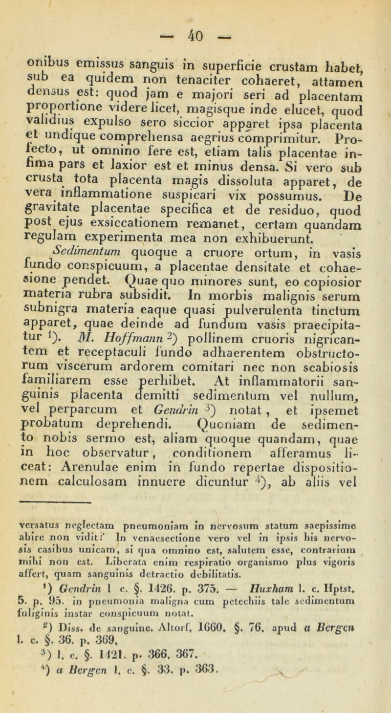 onibus emissus sanguis in superficie crustam habet, sub ea quidem non tenaciter cohaeret, attamen densus est: quod jam e majori seri ad placentam proportione videre licet, magisque inde elucet, quod validius expulso sero siccior apparet ipsa placenta et undique comprehensa aegrius comprimitur. Pro- lecto, ut omnino fere est, etiam talis placentae in- fima pars et laxior est et minus densa. Si vero sub crusta tota placenta magis dissoluta apparet, de vera inflammatione suspicari vix possumus. De gravitate placentae specifica et de residuo, quod post ejus exsiccationem remanet, certam quandam regulam experimenta mea non exhibuerunt. Sedimentum quoque a cruore ortum, in vasis fundo conspicuum, a placentae densitate et cohae- sione pendet. Quae quo minores sunt, eo copiosior materia rubra subsidit. In morbis malignis serum subnigra materia eaque quasi pulverulenta tinctum apparet, quae deinde ad fundum vasis praecipita- tur * 1). M. Hoffmann2) pollinem cruoris nigrican- tem et receptaculi fundo adhaerentem obstructo- rum viscerum ardorem comitari nec non scabiosis familiarem esse perhibet. At inflammatorii san- guinis placenta demitti sedimentum vel nullum, vel perparcum et Gendrin 3) notat, et ipsemet probatum deprehendi. Quoniam de sedimen- to nobis sermo est, aliam quoque quandam, quae in hoc observatur, conditionem afferamus li- ceat: Arenulae enim in fundo repertae dispositio- nem calculosam innuere dicuntur 4), ab aliis vel versatus neglectam pneumoniam In nervosum statum saepissime abire non vidit i In vcnaesectione vero vel in ipsis his nervo- sis casibus unicam, si qua omnino est, salutem esse, contrarium mihi non est. Liberata enim respiratio organismo plus vigoris affert, quam sanguinis detractio debilitatis. *) Gendrin 1 e. §. 1426. p. 375. — Huxham 1. c. Hptst. 5. p. 95. in pneumonia maligna cum petechiis tale sedimentum fui; ginis instar conspicuum notat, z) Diss. de sanguine. Altori, 1660. §. 76, apud a Bergen 1. c. §. 36. p. 369, 3) I. c. §. 1421. p. 366. 367. '*) a Bergen I, c. §. 33. p. 363.