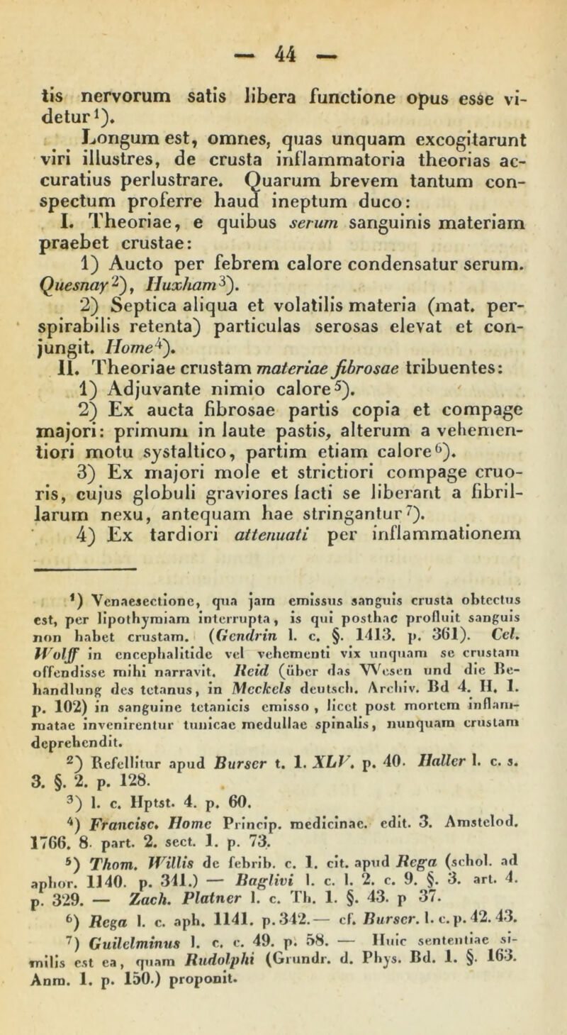 tis nervorum satis libera functione opus esse vi- detur1). Longum est, omnes, quas unquam excogitarunt viri illustres, de crusta inflammatoria theorias ac- curatius perlustrare. Quarum brevem tantum con- spectum proferre haud ineptum duco: I. Theoriae, e quibus serum sanguinis materiam praebet crustae: 1) Aucto per febrem calore condensatur serum. Quesnay 2), Iluxham 5). 2) Septica aliqua et volatilis materia (mat. per- spirabilis retenta) particulas serosas elevat et con- jungit. Home*). II. Theoriae crustam materiae fibrosae tribuentes: 1) Adjuvante nimio calore5). 2) Ex aucta fibrosae partis copia et compage majori: primum in laute pastis, alterum a veliemen- tiori motu systaltico, partim etiam calore6). 3) Ex majori mole et strictiori compage cruo- ris, cujus globuli graviores lacti se liberant a fibril- larum nexu, antequam hae stringantur7). 4) Ex tardiori attenuati per inflammationem *) Vcnaesectionc, qua jam emissus sanguis crusta obtectus est, per lipothyraiam interrupta, is qui posthac profluit sanguis non habet crustam. (Gcndrin 1. c. §. 1413. p. 361). Ccl. Wolff in encephalitide vel vehementi vix unquam se crustam offendisse mihi narravit, Reid (uber das Wesen und die Be- handlung des tetanus, in Mcckels deutsch. Arcliiv. Bd 4. II. 1. p. 102) in sanguine tetanicis emisso , licet post mortem inflam- matae invenirentur tunicae medullae spinalis, nunquam crustam deprehendit. 2) Refellitur apud Burscr t. 1. XLJ\ p. 40. Ilallcr I. c. s. 3. §. 2. p. 128. 3) 1. c. Hptst. 4. p. 60. 4) Francisc. Home Princip. medicinae, edit. 3. Amstelod, 1766. 8- part. 2. sect. 1. p. 73. 5) Thom. Willis de febrib. c. 1. cit. apud Rega (schol. ad aphor. 1140. p. 311.) — Baglivi I. c. I. 2. c. 9. §. 3. art. 4. p. 329. — Zacli. Platner 1. c. Th. 1. §. 43. p 37. 6) Rega 1. c. aph. 1141. p. 342.— cf. Burser. 1. c.p. 42.43. 7) Guilclminus I. c. c. 49. p. 58. — Huic sententiae si- milis est ea, quam Rudolphi (Grundr. d. Phys. Bd. 1. §. 163. Anra. 1. p. 150.) proponit.