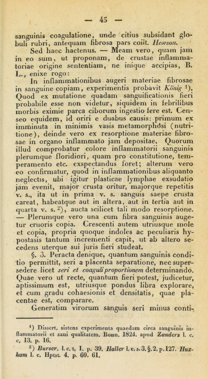 sanguinis coagulatione, unde citius subsidant glo- buli rubri, antequam fibrosa pars coiit. Hewsoiu Sed haec hactenus. — Meam vero, quam jam in eo sum, ut proponam, de crustae inflamma- toriae origine sententiam, ne inique accipias, B. L., enixe rogo: In inflammationibus augeri materiae fibrosae in sanguine copiam, experimentis probavit Konig 1). Ouod ex mutatione quadam sanguificationis fieri probabile esse non videtur, siquidem in febrilibus morbis eximie parca ciborum ingestio fere est. Cen- seo equidem, id oriri e duabus causis: primum ex imminuta in minimis vasis metamorphdsi (nutri- tiorie), deinde vero ex resorptione materiae fibro- sae in organo inflammato jam depositae. Quorum illud comprobatur colore inflammatorii sanguinis plerumque floridiori, quam pro constitutione, tem- peramento etc. exspectandus foret; alterum vero eo confirmatur, quod in inflammationibus aliquanto neglectis, ubi igitur plasticae lymphae exsudatio jam evenit, major crusta oritur, majorque repetitis v. s., ita ut in prima v. s. sanguis saepe crusta careat, habeatque aut in altera, aut in tertia aut in quarta v. s. 2), aucta scilicet tali modo resorptione. — Plerumque vero una cum fibra sanguinis auge- tur cruoris copia. Crescenti autem utriusque mole et copia, propria quoque indoles ac peculiaris hy- postasis tantum incrementi capit, ut ab altero se- cedens uterque sui juris fieri studeat. §. 3. Peracta denique, quantum sanguinis condi- tio permittit, seri a placenta separatione, nec super- sedere licet seri et coaguli proportionem determinando. Quae vero ut recte, quantum fieri potest, judicetur, aptissimum est, utriusque pondus libra explorare, et cum gradu cohaesionis et densitatis, quae pla- centae est, comparare. Generatim virorum sanguis seri minus conti- *) Dissert. sistens experimenta quaedam circa sanguinis in- flammatorii et sani qualitatem. Bonn. 1824. apud Zanders 1. c. c. 13. P. 16. 2) Burscr. 1. c. t. 1. p. 39. Hallcr 1. c. s.3. §.2. p. 127. Iiux- ham 1. c. Hptst. 4. p. 60. 61.