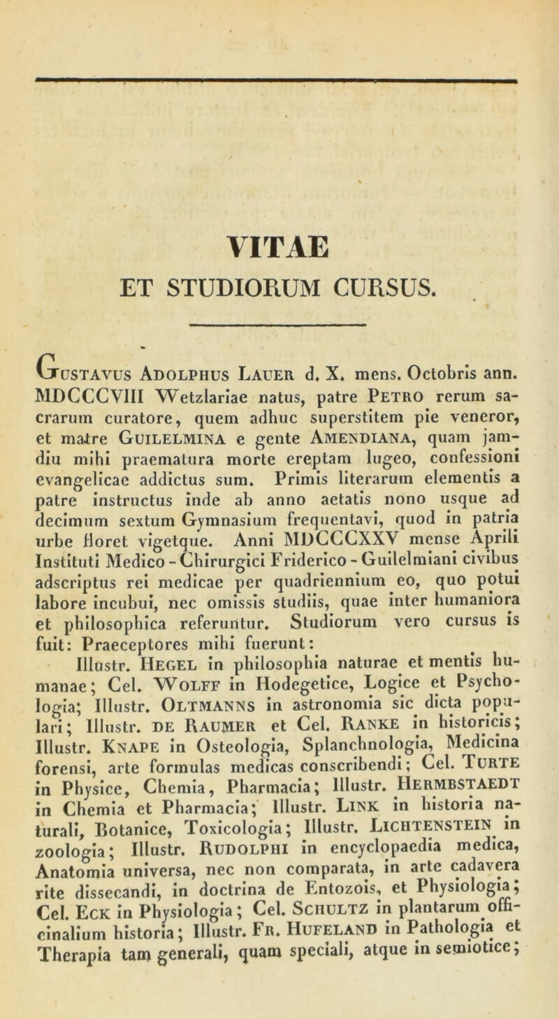 VITAE ET STUDIORUM CURSUS. (justavus Adolpiius Lauer d. X. mens. Octobris ann. MDCCCVIII Wetzlariae natus, patre Petro rerum sa- crarum curatore, quem adhuc superstitem pie veneror, et matre Guilelmina e gente Amendiana, quam jam- diu mihi praematura morte ereptam lugeo, confessioni cvangelicae addictus sum. Primis literarum elementis a patre instructus inde ab anno aetatis nono usque ad decimum sextum Gymnasium frequentavi, quod in patria urbe floret vigetque. Anni MDCCCXXV mense Aprili Instituti Medico - Chirurgici Friderico - Guilelmiani civibus adscriptus rei medicae per quadriennium eo, quo potui labore incubui, nec omissis studiis, quae inter humaniora et philosophica referuntur. Studiorum vero cursus is fuit: Praeceptores mihi fuerunt: Illustr. IIegel in philosophia naturae et mentis hu- manae; Cei. Wolff in Hodegetice, Logice et Psycho- logia; Illustr. Oltmanns in astronomia sic dicta popu- lari; Illustr. DE IUUJYIER et Cei. Ranke in historicis; Illustr. Knape in Osteologia, Splanchnologia, Medicina forensi, arte formulas medicas conscribendi; Cei. Turte in Physice, Chemia, Pharmacia; illustr. IlERMBSTAEDT in Chemia et Pharmacia; Illustr. Link in historia na- turali, Eotanice, Toxicologia; Illustr. Liciitenstein in zoologia; Illustr. RuDOLPHi in encyclopaedia medica, Anatomia universa, nec non comparata, in arte cadavera rite dissecandi, in doctrina de Entozois, et Physiologta; Cei. Eck in Physiologia; Cei. Schultz in plantarum, offi- cinalium historia; Illustr. Fr. Hufeland in Pathologia et Therapia tam generali, quam speciali, atque insemiotice;