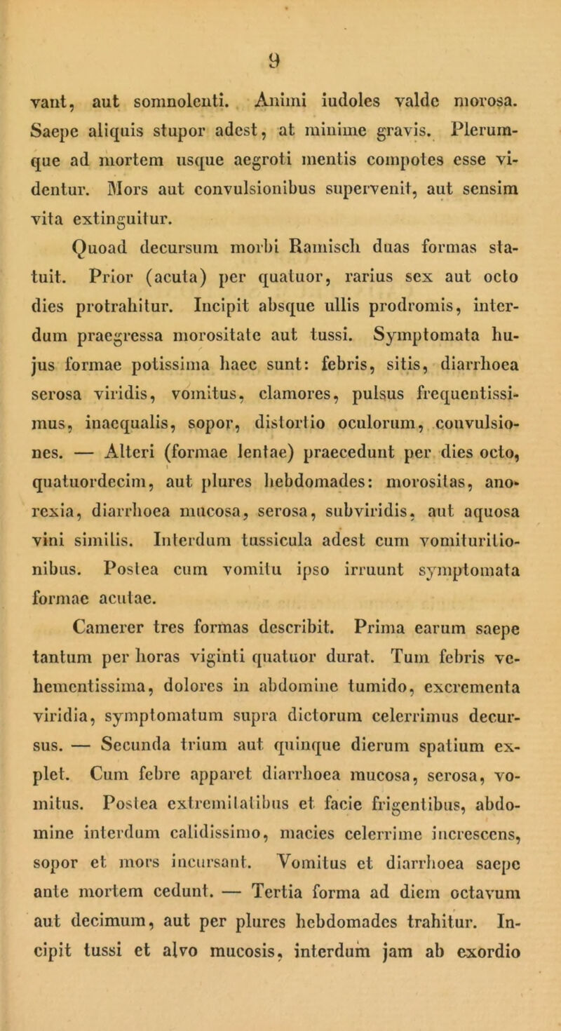 vant, aut somnolenti. Animi iudoles valde morosa. Saepe aliquis stupor adest, at minime gravis. Plerum- que ad mortem usque aegroti mentis compotes esse vi- dentur. Mors aut convulsionibus supervenit, aut sensim vita extinguitur. Quoad decursum morbi Ramiscli duas formas sta- tuit. Prior (acuta) per quatuor, rarius sex aut octo dies protrahitur. Incipit absque ullis prodromis, inter- dum praegressa morositate aut tussi. Symptomata hu- jus formae potissima haec sunt: febris, sitis, diarrhoea serosa viridis, vomitus, clamores, pulsus frequentissi- mus, inaequalis, sopor, distortio oculorum, convulsio- nes. — Alteri (formae lentae) praecedunt per dies octo, quatuordecim, aut plures hebdomades: morositas, ano- rexia, diarrhoea mucosa, serosa, subviridis, aut aquosa vini similis. Interdum tussicula adest cum vomiturilio- nibus. Postea cum vomitu ipso irruunt symptomata formae acutae. Camerer tres formas describit. Prima earum saepe tantum per horas viginti quatuor durat. Tum febris vc- hementissima, dolores in abdomine tumido, excrementa viridia, symptomatum supra dictorum celerrimus decur- sus. — Secunda trium aut quinque dierum spatium ex- plet. Cum febre apparet diarrhoea mucosa, serosa, vo- mitus. Postea extremitatibus et facie frigentibus, abdo- mine interdum calidissimo, macies celerrime increscens, sopor et mors incursant. Vomitus et diarrhoea saepe ante mortem cedunt. — Tertia forma ad diem octavum aut decimum, aut per plures hebdomades trahitur. In- cipit tussi et alvo mucosis, interdum jam ab exordio