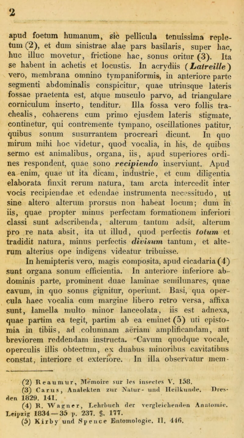 apud foetum humanum, sio pellicula tenuissima reple- tum (2), et dum sinistrae alae pars basilaris, super hac, huc illuc movetur, frictione hac, sonus oritur (3). Ita se habent in achetis et locustis. In acrydiis (Latreille) vero, membrana omnino tympaniformis, in anteriore parte segmenti abdominalis conspicitur, quae utriusque lateris fossae praetenta est, atque musculo parvo, ad triangulare corniculum inserto, tenditur, Ula fossa vero follis tra- chealis, cohaerens cum primo ejusdem lateris stigmate, continetur, qui contremente tympano, oscillationes patitur, quibus sonum susurrantem procreari dicunt. In quo mirum mihi lioc videtur, quod vocalia, in his, de quibus sermo est animalibus, organa, iis, apud superiores ordi- nes respondent, quae sono recipiendo inserviunt. Apud ea enim, quae ut ita dicam, industrie, et cum diligentia elaborata finxit rerum natura, tam arcta intercedit inter vocis recipiendae et edendae instrumenta necessitudo, ut sine altero alterum prorsus non habeat locum; dum in iis, quae propter minus perfectam formationem inferiori classi sunt adscribenda, alterum tantum adsit, alterum pro re nata absit, ita ut illud, quod perfectis totum et tradidit natura, minus perfectis divisum tantum, et alte- rum alterius ope indigens videatur tribuisse. In hemipteris vero, magis composita, apud cicadaria (4) sunt organa sonum efficientia. In anteriore inferiore ab- dominis parte, prominent duae laminae semilunares, quae cavum, in quo sonus gignitur, operiunt. Basi, qua oper- cula haec vocalia cum margine libero retro versa, affixa sunt, lamella multo minor lanceolata, iis est adnexa, quae partim ea tegit, partim ab ea eminet (5) uti episto- mia in tibiis, ad columnam aeriam amplificandam, aut breviorem reddendam instructa. 'Cavum quodque vocale, operculis illis obtectum, ex duabus minoribus cavitatibus constat, interiore et exteriore. In illa observatur mem- (2) Reaunmr, Memoire sur les insectes 158. (3) Carus, Analeklen zur Natur- uiul Ileilkumle. T)res- den 1829. 141. (4) R, Wapner, Lehrlmch <ler vergleiclieiiden Analomie. Leij.zig 1834 — 35 p, 237. §. 177. (5j Kirby und Speiice Eiilomologie. II. 446.