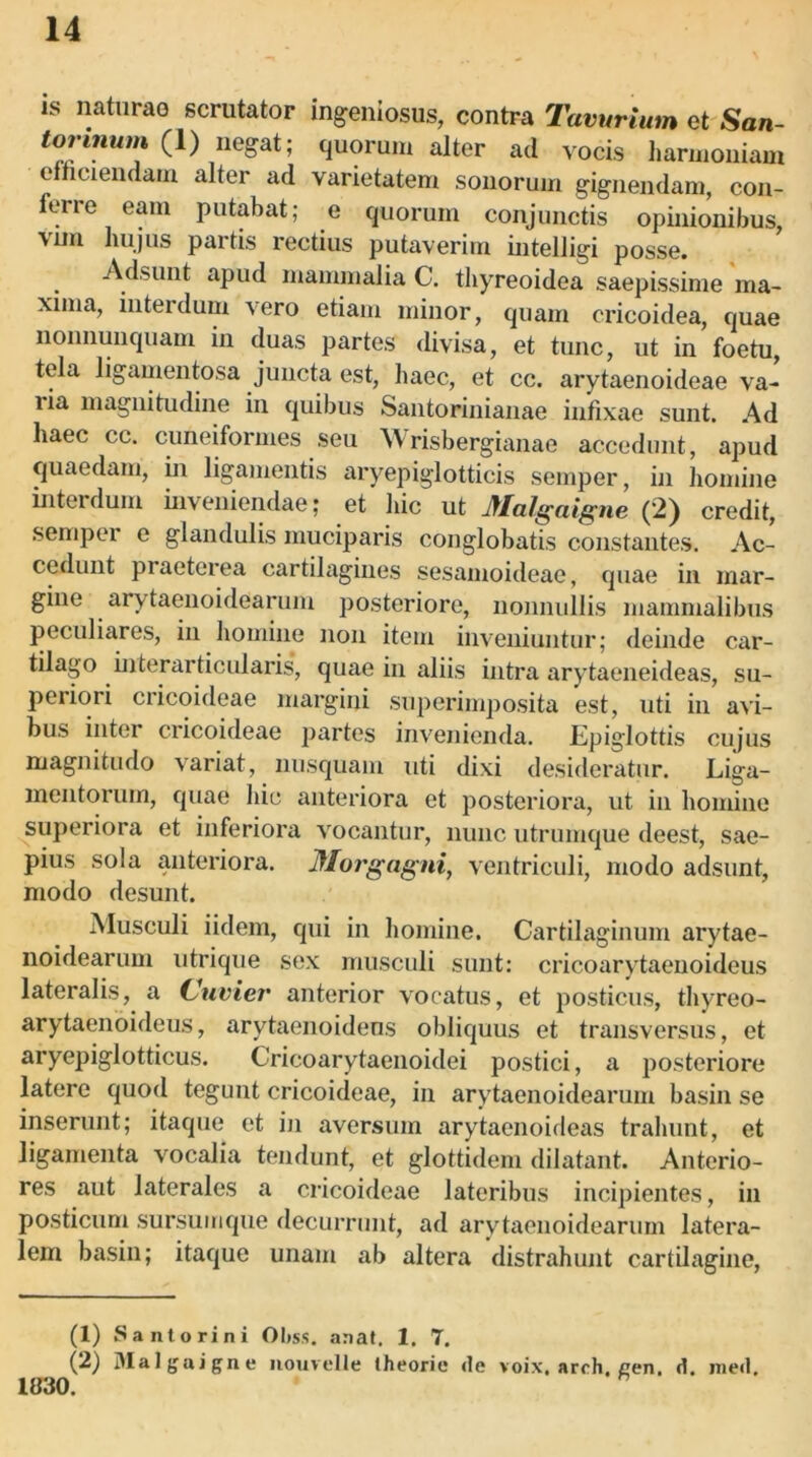 is natiirao scrutator ingeniosus, contra Tavurium et San- tormum (1) negat; quorum alter ad vocis harmoniam efncieudam alter ad varietatem sonorum gignendam, con- ferre eam putabat; e quorum conjunctis opinionibus, vim hujus partis rectius putaverim intelligi posse. Adsunt apud mammalia C. tliyreoidea saepissime ma- xima, interdum vero etiam minor, quam cricoidea, quae noimunquam in duas partes divisa, et tunc, ut in foetu, tela ligamentosa juncta est, haec, et cc. arytaenoideae va- ria magnitudine in quibus Santorinianae infixae sunt. Ad haec cc. cuneiformes seu Wrisbergianae accedunt, apud quaedam, in ligamentis aryepiglotticis semper, in homine interdum inveniendae; et hic ut Malgaigne (2) credit, semper e glandulis muciparis conglobatis constantes. Ac- cedunt praeterea cartilagines sesamoideae, quae in mar- gine arytaenoidearum posteriore, noniiidlis mammalibus peculiares, in houiine non item inveniuntur; deinde car- tilago interarticularis, quae in aliis intra arytaeneideas, su- periori cricoideae margini superimposita est, uti in avi- bus inter cricoideae partes invenienda. Epiglottis cujus magnitudo variat, nusquam uti dixi desideratur. Liga- mentorum, quae hic anteriora et posteriora, ut in homine superiora et inferiora vocantur, nunc utrumque deest, sae- pius sola anteriora. Morgagni^ ventriculi, modo adsunt, modo desunt. Musculi iidem, qui in homine. Cartilaginum arytae- noidearum utrique sex musculi sunt: cricoarytaeuoideus lateralis, a (Juvier anterior vocatus, et posticus, thyreo- arytaenoideus, arytaenoidens obliquus et transversus, et aryepiglotticus. Cricoarytaenoidei postici, a posteriore latere quod tegunt cricoideae, in arytaenoidearum basin se inserunt; itaque et in aversum arytacnoideas trahunt, et ligamenta vocalia tendunt, et glottidem dilatant. Anterio- res aut laterales a cricoideae lateribus incipientes, in posticum sursumque decurrunt, ad arytaenoidearum latera- lem basin; itaqne nnam ab altera distrahunt cartilagine. (1) Santorini Oljss. anaf. 1. 7. (2) Dlat^jajgne iiouvelle theorie de voix, arch, een. d. ined. 1830. ^