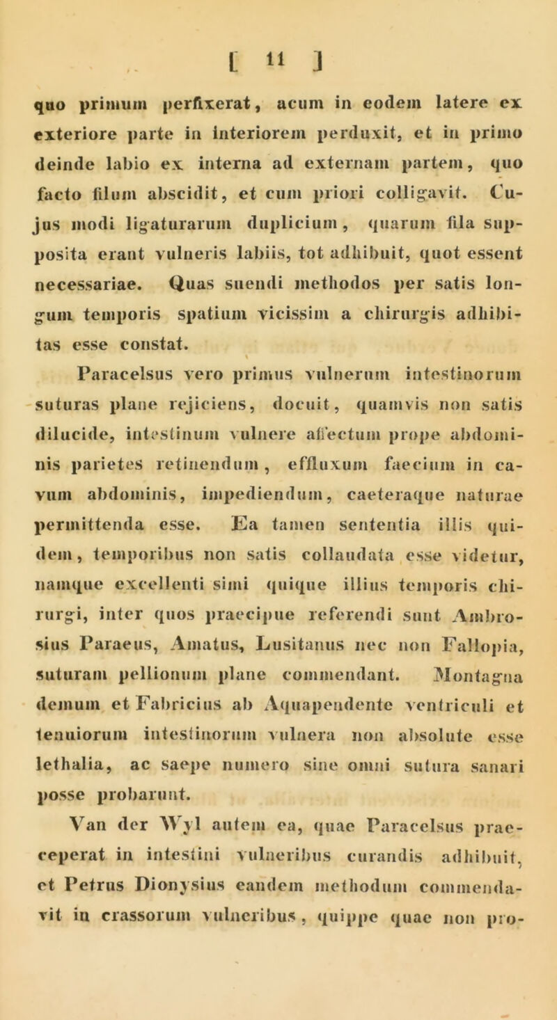 quo primum perfixerat, acum in eodem latere ex exteriore parte in interiorem perduxit, et in primo deinde labio ex interna ad externam partem, quo facto filum abscidit, et cum priori colligavit. Cu- jus modi ligaturarum duplicium , quarum fila sup- posita erant vulneris labiis, tot adhibuit, quot essent necessariae. Quas suendi methodos per satis lon- gum temporis spatium vicissim a chirurgis adhibi- tas esse constat. \ Paracelsus vero primus vulnerum intestinorum suturas plane rejiciens, docuit, quamvis non satis dilucide, intestinum vulnere aliectum prope abdomi- nis parietes retinendum, effluxum faecium in ca- vum abdominis, impediendum, caeteraque naturae permittenda esse. Ea tamen sententia illis qui- dem, temporibus non satis collaudata esse videtur, namque excellenti simi quique illius temporis chi- rurgi, inter quos praecipue referendi sunt Ambro- sius Paraeus, Amatus, Lusitanus nec non Fallopia, suturam pellionum plane commendant. Montagna demum et Fabricius ab Aquapendente ventriculi et tenuiorum intestinorum vulnera non absolute esse lethalia, ac saepe numero sine omni sutura sanari posse probarunt. Van der Wyl autem ea, quae Paracelsus prae- ceperat in intestini vulneribus curandis adhibuit, et Petrus Dionysius eandem methodum commenda- vit in crassorum vulneribus , quippe quae non pro-