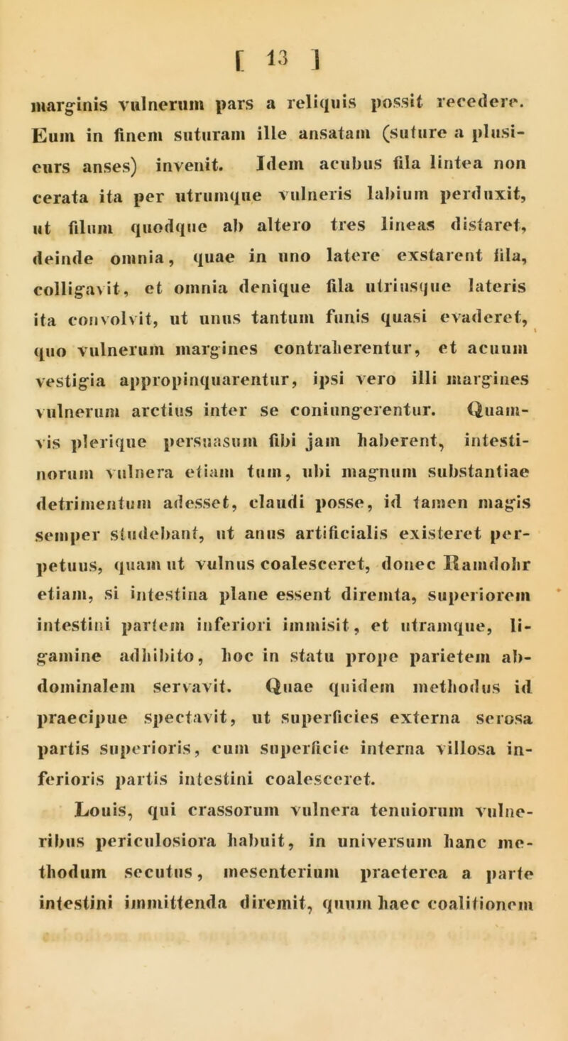 marginis vulnerum pars a reliquis possit recedere. Eum in finem suturam ille ansatam (suture a plusi- eurs anses) invenit. Idem acubus fila lintea non cerata ita per utrumqne vulneris labium perduxit, ut filum quodque ab altero tres lineas distaret, deinde omnia, quae in uno latere exstarent fila, colligavit, et omnia denique fila utriusque lateris ita convolvit, ut unus tantum funis quasi evaderet, quo vulnerum margines contraherentur, et acuum vestigia appropinquarentur, ipsi vero illi margines vulnerum arctius inter se coniiingerentur. Quam- vis plerique persuasum fibi jam haberent, intesti- norum vulnera etiam tum, ubi magnum substantiae detrimentum adesset, claudi posse, id tamen magis semper studebant, ut anus artificialis existeret per- petuus, quam ut vulnus coalesceret, donec Ramdohr etiam, si intestina plane essent diremta, superiorem intestini partem inferiori immisit, et utramque, li- gamine adhibito, hoc in statu prope parietem ab- dominalem servavit. Quae quidem methodus id praecipue spectavit, ut superficies externa serosa partis superioris, cum superficie interna villosa in- ferioris partis intestini coalesceret. Louis, qui crassorum vulnera tenuiorum vulne- ribus periculosiora habuit, in universum hanc me- thodum secutus, mesenterium praeterea a parte intestini immittenda diremit, quum haec coalitionem