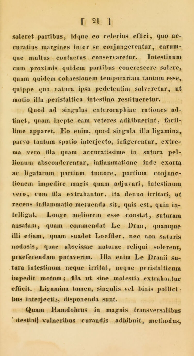 soleret partibus, idque eo celerius effici, quo ac- curatius margines inter se conjungerentur, earum- que multus contactus conservaretur. Intestinum cum proximis quidem partibus concrescere solere, quam quidem cohaesionem temporariam tantum esse, quippe qua natura ipsa pedetentim solveretur, ut motio illa pcristaltica intestino restitueretur. Quod ad singulas enterorapliiae rationes ad- tinet, quam inepte eam veteres adhibuerint, facil- lime apparet. Eo enim, quod singula illa ligamina, parvo tantum spatio interjecto, infigerentur, extre- ma vero fila quam accuratissime in sutura pel- lionum absconderentur, inflammatione inde exorta ac ligatarum partium tumore, partium conjunc- tionem impedire magis quam adjuvari, intestinum vero, cum fila extrahantur, ita denuo irritari, ut recens inflammatio metuenda sit, quis est, quin in- telligat. Longe meliorem esse constat, suturam ansatam, quam commendat Le Dran, quamque illi etiam, quam suadet Loeffler, nec non suturis nodosis, quae abscissae naturae reliqui solerent, praeferendam putaverim. Illa enim Le Dranii su- tura intestinum neque irritat, neque peristalticum impedit motum; fila ut sine molestia extrahantur efficit. Ligamina tamen, singulis vel binis pollici- bus interjectis, disponenda sunt. Quam Ramdohrus in magnis transversalibus ' itestinij vulneribus curandis adhibuit, methodus,