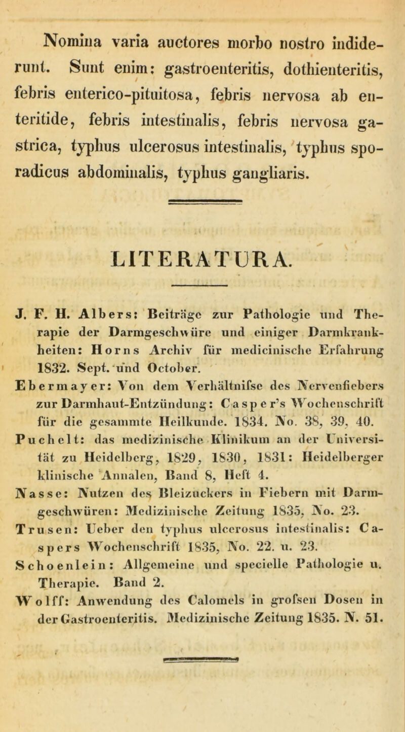 Nomina varia auctores morbo nostro indide- runt. Sunt enim: gastroenteritis, dothienteritis, febris enterico-pituitosa, febris nervosa ab en- teritide, febris intestinalis, febris nervosa ga- strica, typhus ulcerosus intestinalis, typhus spo- radicus abdominalis, typhus gangliaris. LITERATERA. J. F. H. Albers; Bcitrage zur Patbologie und The- rapie der Darmgescliwiire und einiger Darmkrank- heiten: Horns Archiv fiir medicinische Erfahrung 1832. Sept. und October. Ebermaycr: Von dem Verhaltnifsc des Nervenfiebers zur Darmhaut-Entzundung: Caspe r’s Wochcnschrift fiir die gesammte Heilkunde. 1S34. No. 38, 39, 40. Puchelt: das mcdizinische Klinikum an der Universi- tat zu Heidclbcrg, 1829, 1830, 1831: Heidelberger klinische Annalen, Band 8, lleft 4. Nasse: Nutzen des Bleizuckers in Fiebern mit Darm- geschwiiren: Mcdizinische Zeitung 1835, No. 23. Trusen: Ueber den typhus ulcerosus intestinalis: Ca- spers Wochcnschrift 1835, No. 22. u. 23. Schoenlein: Allgemeine und specielle Patbologie u. Therapie. Band 2. Wolff: Anwendung des Calomels in grofsen Dosen in der Gastroenteritis. Mcdizinische Zeitung 1835. N. 51.