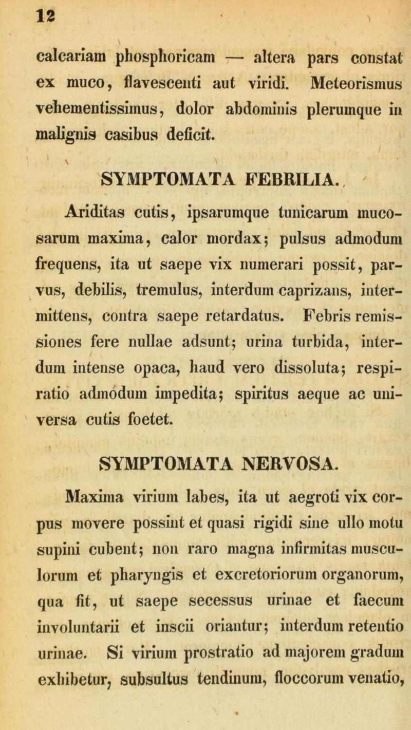 calcariam phosphoricani —- altera pars constat ex muco, flavescenti aut viridi. Meteorismus veliementissimus, dolor abdominis plerumque in malignis casibus deficit. / ‘ \ \ SYMPTOMATA FEBRILIA. ' Ariditas cutis, ipsarumque tunicarum muco- sarum maxima, calor mordax; pulsus admodum frequens, ita ut saepe vix numerari possit, par- vus, debilis, tremulus, interdum caprizans, inter- mittens, contra saepe retardatus. Febris remis- siones fere nullae adsunt; urina turbida, inter- dum intense opaca, haud vero dissoluta; respi- ratio admodum impedita; spiritus aeque ac uni- versa cutis foetet. SYMPTOMATA NERVOSA. Maxima virium labes, ita ut aegroti vix cor- pus movere possint et quasi rigidi sine ullo motu supini cubent; non raro magna infirmitas muscu- lorum et pharyngis et excretoriorum organorum, qua fit, ut saepe secessus urinae et faecum involuntarii et inscii oriantur; interdum retentio urinae. Si virium prostratio ad majorem gradum exhibetur, subsultus tendinum, floccorum venatio,