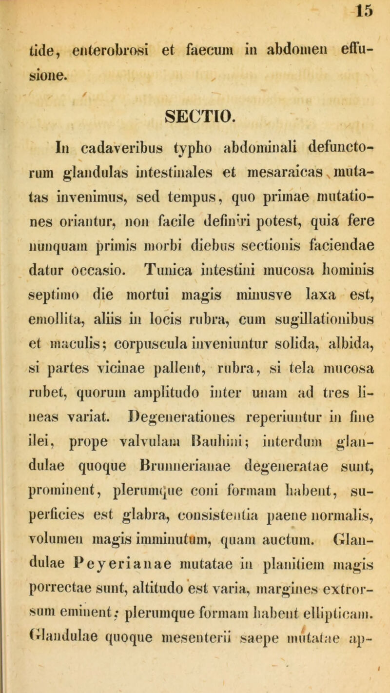 tide, enterobrosi et faecum in abdomen effu- sione. f , / SECTIO. In cadaveribus typho abdominali defuncto- rum glandulas intestinales et inesaraicas s muta- tas invenimus, sed tempus, quo primae mutatio- nes oriantur, non facile definiri potest, quia fere nunquam primis morbi diebus sectionis faciendae datur occasio. Tunica intestini mucosa hominis septimo die mortui magis minusve laxa est, emollita, aliis in locis rubra, cum sugillationibus et maculis; corpuscula inveniuntur solida, albida, si partes vicinae pallent, rubra, si tela mucosa rubet, quorum amplitudo inter unam ad tres li- neas variat. Degenerationes reperiuntur in fine ilei, prope valvulam Bauhini; interdum glan- dulae quoque Brunnerianae degeneratae sunt, prominent, plerumque coni formam habent, su- perficies est glabra, consistentia paene normalis, volumen magis imminutum, quam auctum. Glan- dulae Peyerianae mutatae in planitiem magis porrectae sunt, altitudo est varia, margines extror- sum eminent; plerumque formam habent ellipticam. Glandulae quoque mesenterii saepe mutatae ap- I