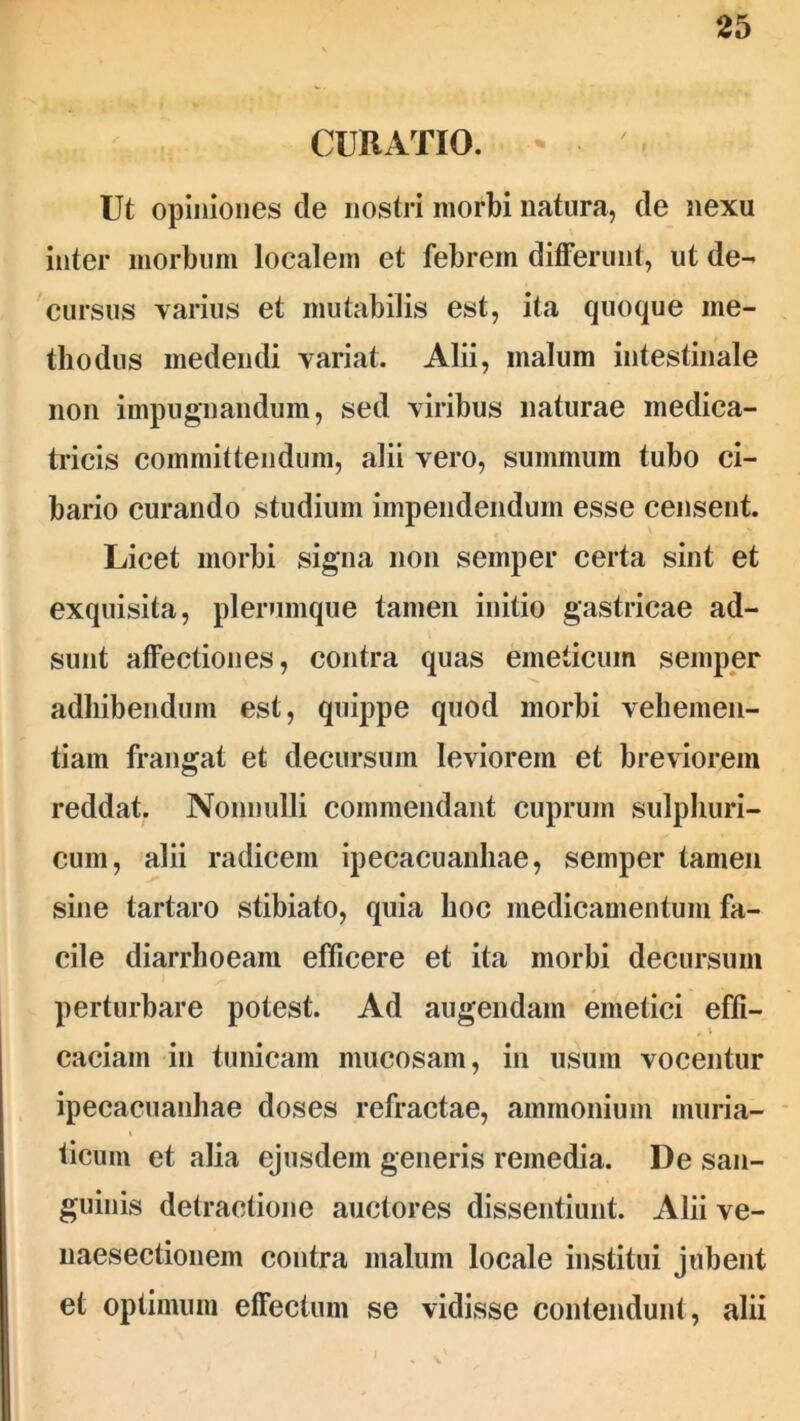 CURATIO. Ut opiniones de nostri morbi natura, de nexu inter morbum localem et febrem differunt, ut de- cursus varius et mutabilis est, ita quoque me- thodus medendi variat. Alii, malum intestinale non impugnandum, sed viribus naturae medica- tricis committendum, alii vero, summum tubo ci- bario curando studium impendendum esse censent. Licet morbi signa non semper certa sint et exquisita, plerumque tamen initio gastricae ad- sunt affectiones, contra quas emeticum semper adhibendum est, quippe quod morbi vehemen- tiam frangat et decursum leviorem et breviorem reddat. Nonnulli commendant cuprum sulphuri- cum, alii radicem ipecacuanhae, semper tamen sine tartaro stibiato, quia boc medicamentum fa- cile diarrhoeam efficere et ita morbi decursum perturbare potest. Ad augendam emetici effi- caciam in tunicam mucosam, in usum vocentur ipecacuanhae doses refractae, ammonium muria- ticum et alia ejusdem generis remedia. De san- guinis detractione auctores dissentiunt. Alii ve- naesectionem contra malum locale institui jubent et optimum effectum se vidisse contendunt, alii