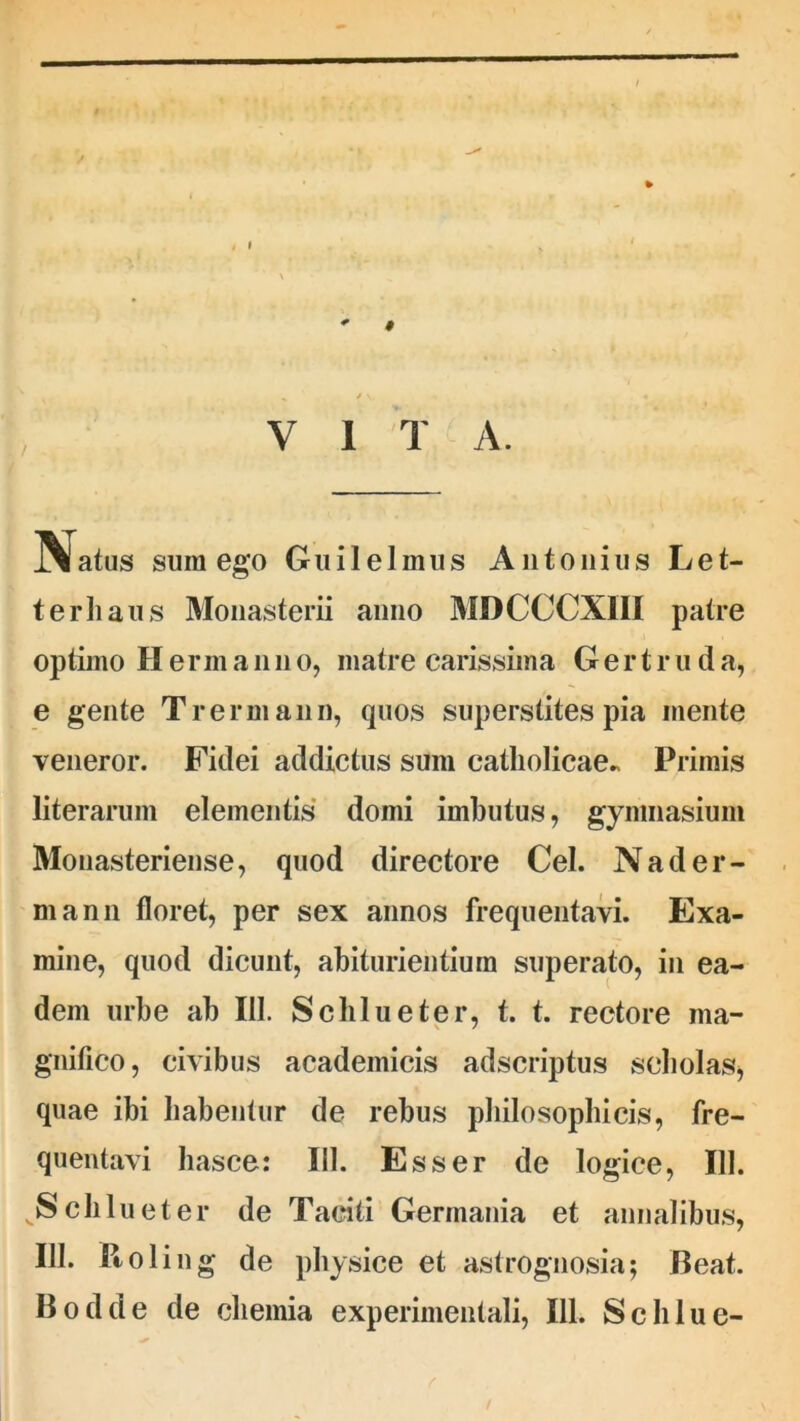 / * I % if \» V I T A. IVatus sum ego Guilelmus Antonius Let- terhaus Monasterii anno MDCCCX1II patre optimo H e rin a n n o, matre carissima G e r t r u d a, e gente Trermann, quos superstites pia mente veneror. Fidei addictus sum catholicae» Primis literarum elementis domi imbutus, gymnasium Monasteriense, quod directore Cei. Nader- mann floret, per sex annos frequentavi. Exa- mine, quod dicunt, abiturientiura superato, in ea- dem urbe ab III. Schlueter, t. t. rectore ma- gnifico, civibus academicis adscriptus scholas, quae ibi habentur de rebus philosophicis, fre- quentavi liasce: III. Esser de logice, 111. vS chluet er de Taciti Germania et annalibus, IU. Roling de physice et astrognosia; Beat. Bodde de chemia experimentali, 111. Schlue-