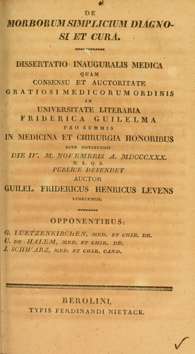 DE MORBORUM SIMPLICIUM DIAGNO- SI ET CURA. . 4 WNJV DISSERTATIO INAUGURALIS MEDICA QUAM CONSENSU £T AUCTORITATE GRATIOSI MEDICORUM ORDINIS IN UNIVERSITATE LITEUARIA FRIRERICA GUILELMA PRO SUMMIS IN MEDICINA ET CHIRURGIA HONORIBUS RITE OBTINENDIS DIE IV. M. NOVEMBRIS A. MBCCCXXX. n. l. q. s. PUBLICE DEFENDET AUCTOR GUILEL. FRIDERICUS HENRICUS LEVENS LURECEIVSIS, * % ' OPPONENTIBUS: G. 1. UE TZE NK IRCE E N, med. et ciiir, dr. U. DE • HALEM, MED. ET CHIR. DD. J. SCIIIVARZ, MED. ET CHIR. CAND. —■-1 ss BEROLINf, TYPIS FERDINANDI NIETACK.