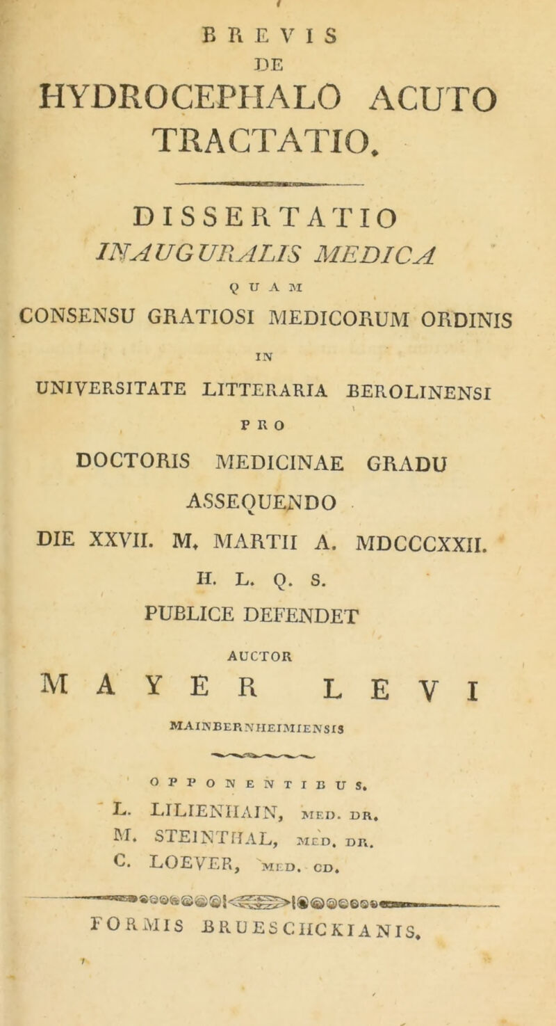 i BREVIS DE HYDRGCEPIIALO ACUTO TRACTATIO. DISSERTATIO IN AUGURALIS MEDICA QUAM CONSENSU GRATIOSI MEDICORUM ORDINIS IN UNIVERSITATE LITTERARIA EEROLINENSI \ PRO DOCTORIS MEDICINAE GRADU ASSEQUENDO DIE XXVII. M* MARTII A. MDCCCXXII. H. L. Q. S. PUBLICE DEFENDET AUCTOR M A Y E R LEVI mainberniieimiensis o P P O N ENTIBUS. L. LILIENIIAIN, MED. DR. JU. STE1N TUAL, med. dr. C. LOEVER, MED. CD. FORAIIS BRUESCHCKIANIS. /