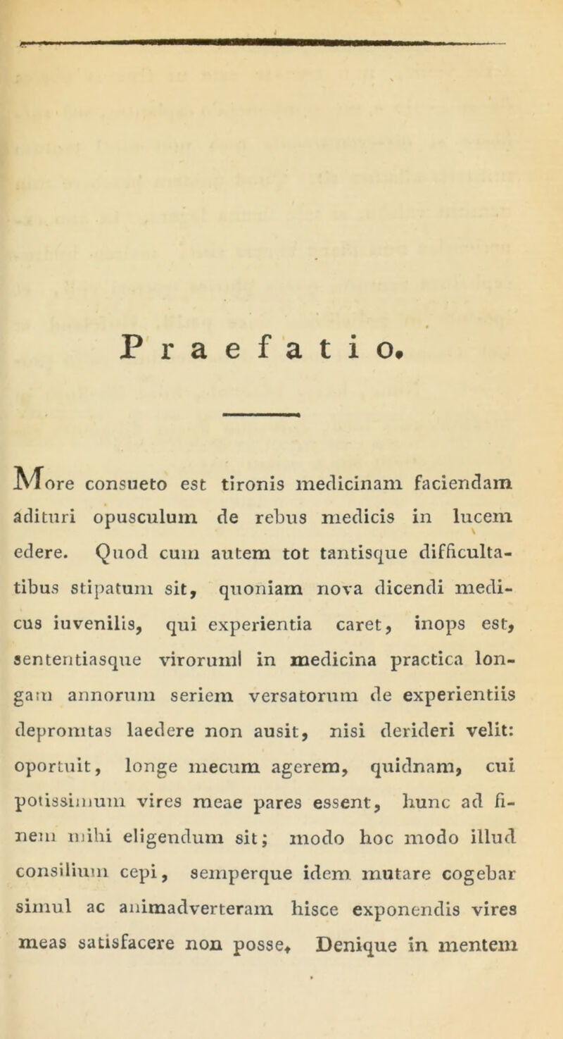 Praefatio. JVTore consueto est tironis medicinam faciendam adituri opusculum de rebus medicis in lucem edere. Quod cum autem tot tantisque difficulta- tibus stipatum sit, quoniam nova dicendi medi- cus iuvenilis, qui experientia caret, inops est, sententiasque viroruml in medicina practica lon- gam annorum seriem versatorum de experientiis depromtas laedere non ausit, nisi derideri velit: oportuit, longe mecum agerem, quidnam, cui potissimum vires meae pares essent, liunc ad fi- nem mihi eligendum sit; modo hoc modo illud consilium cepi, semperque idem mutare cogebar simul ac animadverteram hisce exponendis vires meas satisfacere non posse. Denique in mentem