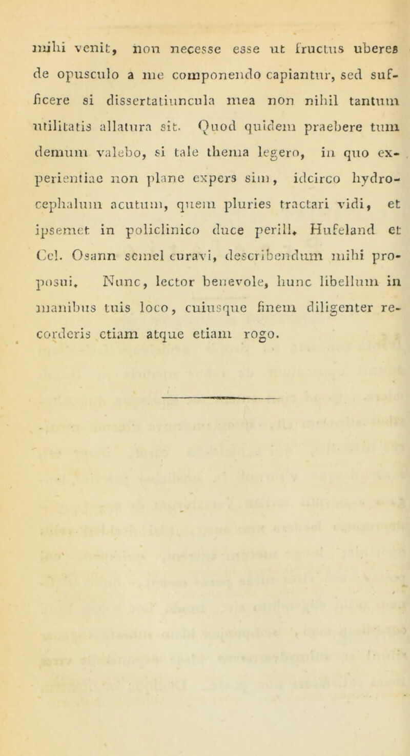 mihi venit, non necesse esse ut fructus uberes de opusculo a me componendo capiantur, sed suf- ficere si dissertatiuncula mea non nihil tantum utilitatis allatura sit. Quod quidem praebere tum demum valebo, si tale thema legero, in quo ex- perientiae non plane expers sim, idcirco hydro- cephalum acutum, quem pluries tractari vidi, et ipsemet in policlinico duce perill* Hufeland et Cei. Osann semel curavi, describendum mihi pro- posui, Nunc, lector benevole, hunc libellum in manibus tuis loco, cuiusque finem diligenter re- corderis etiam atque etiam rogo.