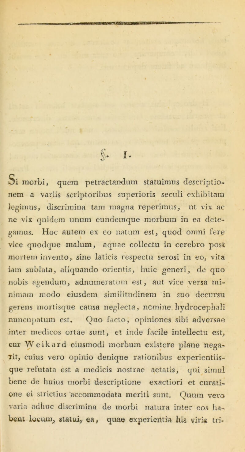 Si morbi, quem petractandum statuimus descriptio- nem a variis scriptoribus superioris seculi exhibitam legimus, discrimina tnm magna reperimus, ut vix ac ne vix quidem unum eundemque morbum in en dete- gamus. Hoc autem ex co natum est, quod omni fere vice quodque malum, aquae collectu in cerebi'0 post mortem invento, sine laticis respectu serosi in eo, vita iam sublata, aliquando orientis, huic generi, de quo nobis agendum, adnumeratum est, aut vice versa mi- nimam modo eiusdem similitudinem in suo decursu gerens mortisque causa neglecta, nomine hydrocephali nuncupatum est. Quo facto, opiniones sibi adversae inter medicos ortae sunt, et inde facile intellectu est, cur Weikard eiusmodi morbum existere plane nega- Tit, cuius vero opinio denique rationibus experientiis- que refutata est a medicis nostrae aetatis, qui simul bene de huius morbi descriptione exactiori et curati- one ei strictius accommodata meriti sunt. Quum vex'o varia adhuc discrimina de morbi natura inter eos ha- bent locuin, statui, ea, quae experientia his viris tri-