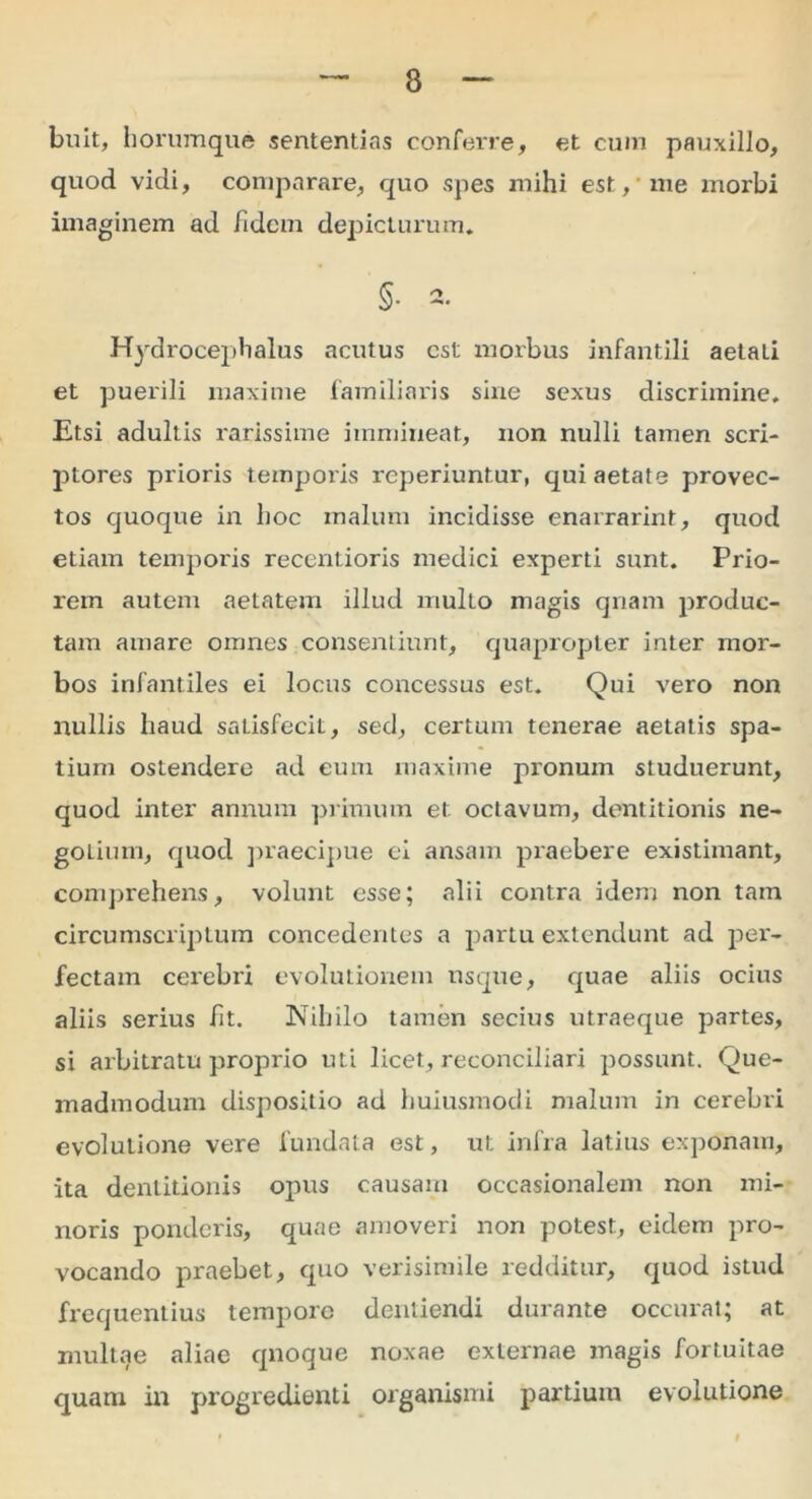 buit, horumque sententias conferre, et cum pauxillo, quod vidi, comparare, quo spes mihi est,'me morbi imaginem ad /idem depicturum. §• 2. Hydrocephalus acutus est morbus infantili aetati et puerili maxime familiaris sine sexus discrimine. Etsi adultis rarissime immineat, non nulli tamen scri- ptores prioris tempoiis reperiuntur, qui aetate provec- tos quoque in hoc malum incidisse enarrarint, quod etiam temporis recentioris medici experti sunt. Prio- rem autem aetatem illud multo magis qnam produc- tam amare omnes consentiunt, quapropter inter mor- bos infantiles ei locus concessus est. Qui vero non nullis haud satisfecit, sed, certum tenerae aetatis spa- tium ostendere ad eum maxime pronum studuerunt, quod inter annum primum et octavum, dentitionis ne- goiium, quod praecipue ei ansam praebere existimant, comprehens, volunt esse; alii contra idem non tam circumscriptum concedentes a partu extendunt ad per- fectam cerebri evolutionem usque, quae aliis ocius aliis serius /it. Nihilo tamen secius utraeque partes, si arbitratu proprio uti licet., reconciliari possunt. Que- madmodum dispositio ad huiusmodi malum in cerebri evolutione vere fundata est, ut. infra latius exponam, ita dentitionis opus causam occasionalem non mi- noris ponderis, quae amoveri non potest, eidem pro- vocando praebet, quo verisimile redditur, quod istud frequentius tempore dentiendi durante occurat; at multae aliae qnoque noxae externae magis fortuitae quam in progredienti organismi partium evolutione